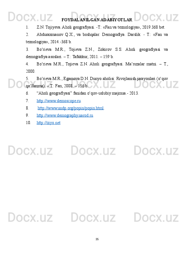 FOYDALANILGAN ADABIYOTLAR
1. Z.N. Tojiyeva. Aholi geografiyasi. -Т.: «Fan va texnologiya», 2019.368 bet.
2. Abduraxmanov   Q.X.,   va   boshqalar.   Demografiya.   Darslik.   -   T.:   «Fan   va
texnologiya», 2014.-368 b.
3. Bo‘rieva   M.R.,   Tojieva   Z.N.,   Zokirov   S.S.   Aholi   geografiyasi   va
demografiya asoslari. – T.: Tafakkur, 2011. – 159 b.
4. Bo‘rieva   M.R.,   Tojieva   Z.N.   Aholi   geografiyasi.   Ma’ruzalar   matni.   –   T.,
2000.
5. Bo‘rieva M.R., Egamova D.N. Dunyo aholisi: Rivojlanish jarayonlari (o‘quv
qo‘llanma). – T.: Fan, 2008. – 156 b.
6. “Aholi geografiyasi” fanidan o‘quv-uslubiy majmua.- 2013.
7. http://www.demoscope.ru    . 
8.   http://www.undp.org/popin/popin.html . 
9. http://www.demography.narod.ru       
10. http://ziyo.net   
35 