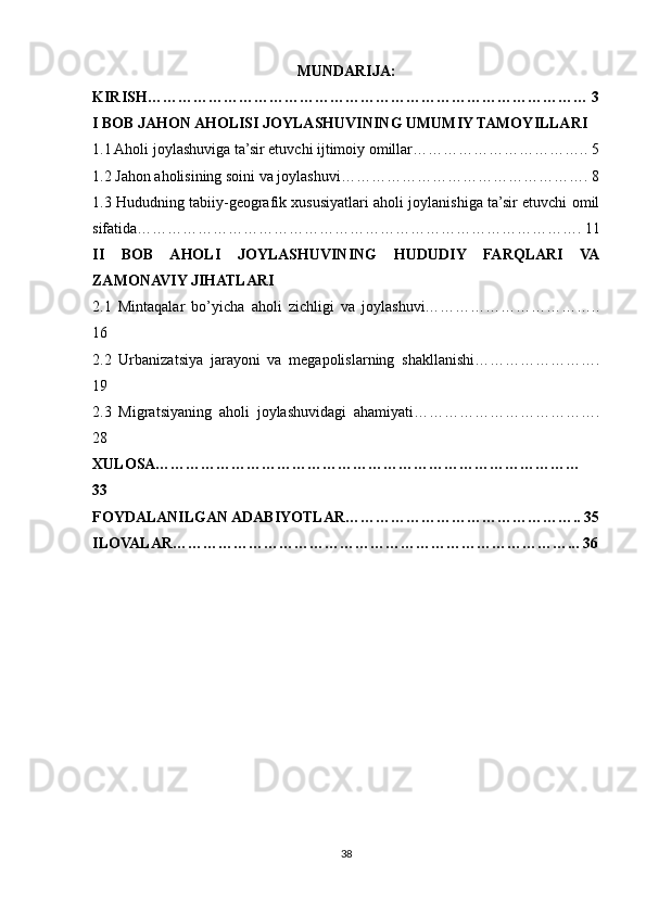 MUNDARIJA:
KIRISH…………………………………………………………………………… 3
I BOB JAHON AHOLISI JOYLASHUVINING UMUMIY TAMOYILLARI
1.1 Aholi joylashuviga ta’sir etuvchi ijtimoiy omillar…………………………….. 5
1.2 Jahon aholisining soini va joylashuvi…………………………………………. 8
1.3 Hududning tabiiy-geografik xususiyatlari aholi joylanishiga ta’sir etuvchi omil
sifatida……………………………………………………………………………. 11
II   BOB   AHOLI   JOYLASHUVINING   HUDUDIY   FARQLARI   VA
ZAMONAVIY JIHATLARI
2.1   Mintaqalar   bo’yicha   aholi   zichligi   va   joylashuvi……………………………..
16 
2.2   Urbanizatsiya   jarayoni   va   megapolislarning   shakllanishi…………………….
19
2.3   Migratsiyaning   aholi   joylashuvidagi   ahamiyati……………………………….
28
XULOSA…………………………………………………………………………
33
FOYDALANILGAN ADABIYOTLAR……………………………………….. 35
ILOVALAR……………………………………………………………………... 36
38 