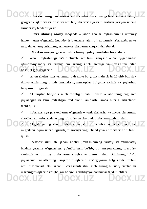 Kurs ishining predmeti   – jahon aholisi joylashuviga ta’sir etuvchi tabiiy-
geografik, ijtimoiy va iqtisodiy omillar, urbanizatsiya va migratsiya jarayonlarining
zamonaviy tendensiyalari.
Kurs   ishining   asosiy   maqsadi   –   jahon   aholisi   joylashuvining   umumiy
tamoyillarini   o‘rganish,   hududiy   tafovutlarni   tahlil   qilish   hamda   urbanizatsiya   va
migratsiya jarayonlarining zamonaviy jihatlarini aniqlashdan iborat.
Mazkur maqsadga erishish uchun quyidagi vazifalar bajariladi:
 Aholi   joylashuviga   ta’sir   etuvchi   omillarni   aniqlash   –   tabiiy-geografik,
ijtimoiy-iqtisodiy   va   tarixiy   omillarning   aholi   zichligi   va   joylashuvi   bilan
bog‘liqligini o‘rganish.
 Jahon aholisi soni va uning joylashuvi bo‘yicha statistik tahlil olib borish –
dunyo   aholisining   o‘sish   dinamikasi,   mintaqalar   bo‘yicha   zichlik   va   joylashuv
farqlarini o‘rganish.
 Mintaqalar   bo‘yicha   aholi   zichligini   tahlil   qilish   –   aholining   eng   zich
joylashgan   va   kam   joylashgan   hududlarini   aniqlash   hamda   buning   sabablarini
tahlil qilish.
 Urbanizatsiya  jarayonlarini   o‘rganish   –  yirik  shaharlar  va   megapolislarning
shakllanishi, urbanizatsiyaning iqtisodiy va ekologik oqibatlarini tahlil qilish.
 Migratsiyaning   aholi   joylashishiga   ta’sirini   baholash   –   xalqaro   va   ichki
migratsiya oqimlarini o‘rganish, migratsiyaning iqtisodiy va ijtimoiy ta’sirini tahlil
qilish.
Mazkur   kurs   ishi   jahon   aholisi   joylashuvining   tarixiy   va   zamonaviy
tendensiyalarini   o‘rganishga   yo‘naltirilgan   bo‘lib,   bu   jarayonlarning   iqtisodiy,
ekologik   va   ijtimoiy   oqibatlarini   aniqlashga   xizmat   qiladi.   Aholining   to‘g‘ri
joylashuvi   davlatlarning   barqaror   rivojlanish   strategiyasini   belgilashda   muhim
omil   hisoblanadi.   Shu   sababli,   kurs   ishida   aholi   zichligining   hududiy   farqlari   va
ularning rivojlanish istiqbollari bo‘yicha tahliliy yondashuvlar taqdim etiladi.
4 