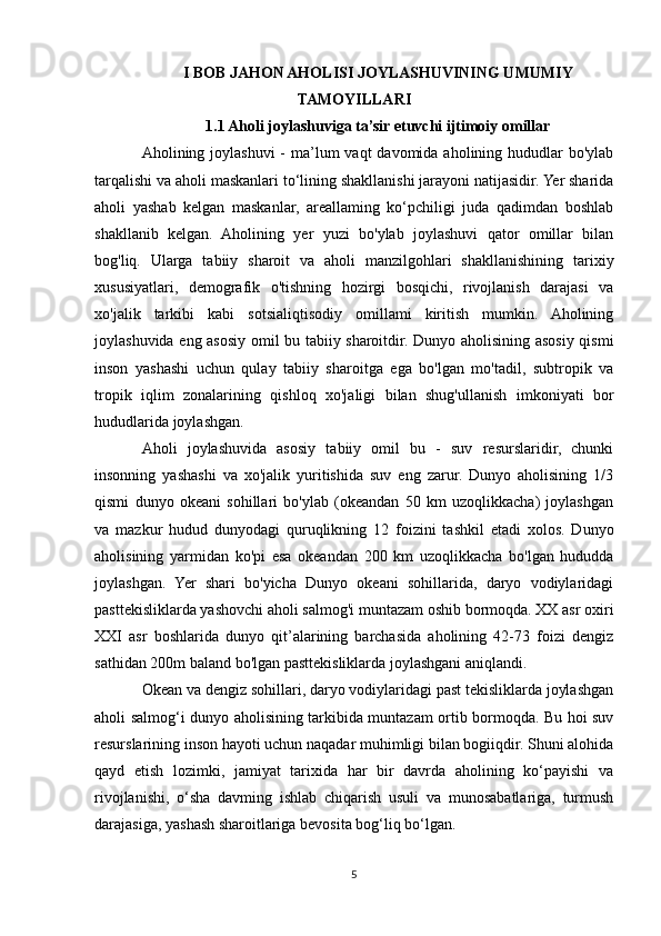 I BOB JAHON AHOLISI JOYLASHUVINING UMUMIY
TAMOYILLARI
1.1 Aholi joylashuviga ta’sir etuvchi ijtimoiy omillar
Aholining joylashuvi  -  ma’lum  vaqt  davomida aholining hududlar  bo'ylab
tarqalishi va aholi maskanlari to‘lining shakllanishi jarayoni natijasidir. Yer sharida
aholi   yashab   kelgan   maskanlar,   areallaming   ko‘pchiligi   juda   qadimdan   boshlab
shakllanib   kelgan.   Aholining   yer   yuzi   bo'ylab   joylashuvi   qator   omillar   bilan
bog'liq.   Ularga   tabiiy   sharoit   va   aholi   manzilgohlari   shakllanishining   tarixiy
xususiyatlari,   demografik   o'tishning   hozirgi   bosqichi,   rivojlanish   darajasi   va
xo'jalik   tarkibi   kabi   sotsialiqtisodiy   omillami   kiritish   mumkin.   Aholining
joylashuvida eng asosiy omil bu tabiiy sharoitdir. Dunyo aholisining asosiy qismi
inson   yashashi   uchun   qulay   tabiiy   sharoitga   ega   bo'lgan   mo'tadil,   subtropik   va
tropik   iqlim   zonalarining   qishloq   xo'jaligi   bilan   shug'ullanish   imkoniyati   bor
hududlarida joylashgan.
Aholi   joylashuvida   asosiy   tabiiy   omil   bu   -   suv   resurslaridir,   chunki
insonning   yashashi   va   xo'jalik   yuritishida   suv   eng   zarur.   Dunyo   aholisining   1/3
qismi   dunyo   okeani   sohillari   bo'ylab   (okeandan   50   km   uzoqlikkacha)   joylashgan
va   mazkur   hudud   dunyodagi   quruqlikning   12   foizini   tashkil   etadi   xolos.   Dunyo
aholisining   yarmidan   ko'pi   esa   okeandan   200   km   uzoqlikkacha   bo'lgan   hududda
joylashgan.   Yer   shari   bo'yicha   Dunyo   okeani   sohillarida,   daryo   vodiylaridagi
pasttekisliklarda yashovchi aholi salmog'i muntazam oshib bormoqda. XX asr oxiri
XXI   asr   boshlarida   dunyo   qit’alarining   barchasida   aholining   42-73   foizi   dengiz
sathidan 200m baland bo'lgan pasttekisliklarda joylashgani aniqlandi.
Okean va dengiz sohillari, daryo vodiylaridagi past tekisliklarda joylashgan
aholi salmog‘i dunyo aholisining tarkibida muntazam ortib bormoqda. Bu hoi suv
resurslarining inson hayoti uchun naqadar muhimligi bilan bogiiqdir. Shuni alohida
qayd   etish   lozimki,   jamiyat   tarixida   har   bir   davrda   aholining   ko‘payishi   va
rivojlanishi,   o‘sha   davming   ishlab   chiqarish   usuli   va   munosabatlariga,   turmush
darajasiga, yashash sharoitlariga bevosita bog‘liq bo‘lgan. 
5 
