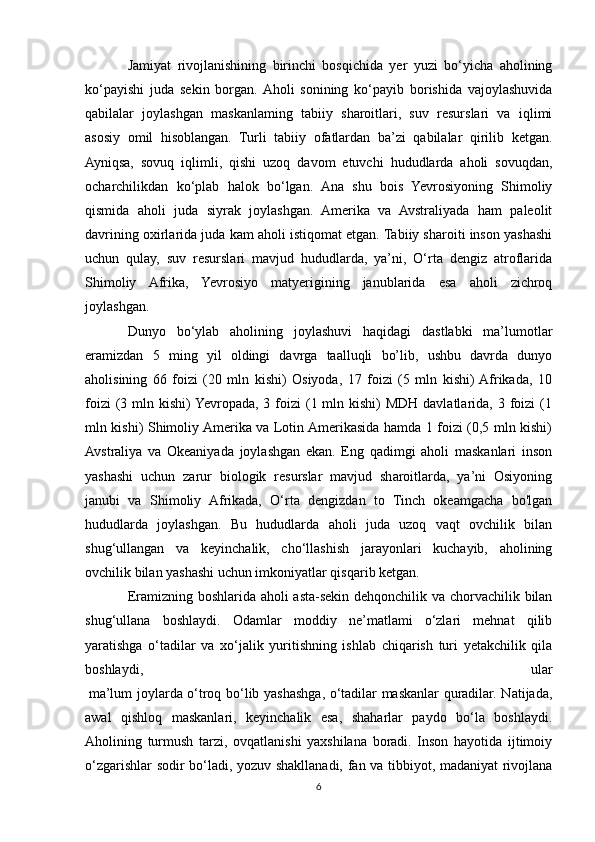 Jamiyat   rivojlanishining   birinchi   bosqichida   yer   yuzi   bo‘yicha   aholining
ko‘payishi   juda   sekin   borgan.  Aholi   sonining   ko‘payib   borishida   vajoylashuvida
qabilalar   joylashgan   maskanlaming   tabiiy   sharoitlari,   suv   resurslari   va   iqlimi
asosiy   omil   hisoblangan.   Turli   tabiiy   ofatlardan   ba’zi   qabilalar   qirilib   ketgan.
Ayniqsa,   sovuq   iqlimli,   qishi   uzoq   davom   etuvchi   hududlarda   aholi   sovuqdan,
ocharchilikdan   ko‘plab   halok   bo‘lgan.   Ana   shu   bois   Yevrosiyoning   Shimoliy
qismida   aholi   juda   siyrak   joylashgan.   Amerika   va   Avstraliyada   ham   paleolit
davrining oxirlarida juda kam aholi istiqomat etgan. Tabiiy sharoiti inson yashashi
uchun   qulay,   suv   resurslari   mavjud   hududlarda,   ya’ni,   O‘rta   dengiz   atroflarida
Shimoliy   Afrika,   Yevrosiyo   matyerigining   janublarida   esa   aholi   zichroq
joylashgan.
Dunyo   bo‘ylab   aholining   joylashuvi   haqidagi   dastlabki   ma’lumotlar
eramizdan   5   ming   yil   oldingi   davrga   taalluqli   bo’lib,   ushbu   davrda   dunyo
aholisining   66   foizi   (20   mln   kishi)   Osiyoda,   17   foizi   (5   mln   kishi)  Afrikada,   10
foizi  (3 mln kishi)  Yevropada,  3 foizi  (1 mln kishi)  MDH davlatlarida, 3 foizi  (1
mln kishi) Shimoliy Amerika va Lotin Amerikasida hamda 1 foizi (0,5 mln kishi)
Avstraliya   va   Okeaniyada   joylashgan   ekan.   Eng   qadimgi   aholi   maskanlari   inson
yashashi   uchun   zarur   biologik   resurslar   mavjud   sharoitlarda,   ya’ni   Osiyoning
janubi   va   Shimoliy   Afrikada,   O‘rta   dengizdan   to   Tinch   okeamgacha   bo'lgan
hududlarda   joylashgan.   Bu   hududlarda   aholi   juda   uzoq   vaqt   ovchilik   bilan
shug‘ullangan   va   keyinchalik,   cho‘llashish   jarayonlari   kuchayib,   aholining
ovchilik bilan yashashi uchun imkoniyatlar qisqarib ketgan.
Eramizning boshlarida aholi asta-sekin dehqonchilik va chorvachilik bilan
shug‘ullana   boshlaydi.   Odamlar   moddiy   ne’matlami   o‘zlari   mehnat   qilib
yaratishga   o‘tadilar   va   xo‘jalik   yuritishning   ishlab   chiqarish   turi   yetakchilik   qila
boshlaydi,   ular
  ma’lum joylarda o‘troq bo‘lib yashashga, o‘tadilar maskanlar quradilar. Natijada,
awal   qishloq   maskanlari,   keyinchalik   esa,   shaharlar   paydo   bo‘la   boshlaydi.
Aholining   turmush   tarzi,   ovqatlanishi   yaxshilana   boradi.   Inson   hayotida   ijtimoiy
o‘zgarishlar sodir bo‘ladi, yozuv shakllanadi, fan va tibbiyot, madaniyat rivojlana
6 