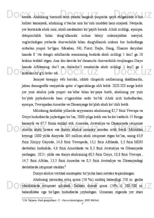 boradi.  Aholining   turmush   tarzi   yaxshi   langach   yuqorida   qayd   etilganidek   o‘lim
hollari  kamayadi,  aholining o‘rtacha umr  ko‘rish muddati  ham  uzayadi.  Natijada,
yer kurrasida aholi soni, aholi maskanlari ko‘payib boradi. Aholi zichligi, ayniqsa,
dehqonchilik   bilan   shug‘ullanishi   uchun   tabiiy   imkoniyatlari   mavjud,
sug'oriladigan   yerlarda   chorvachilik   bilan   shug'ullanish   imkoni   bor   hududlarga
nisbatan   yuqori   bo‘lgan.   Masalan,   Nil,   Furot,   Dajla,   Gang,   Xuanxe   daryolari
hamda   0   ‘rta   dengiz   sohillarida   eramizning   boshida   aholi   zichligi   1   km2   ga   10
kishini tashkil etgan. Ana shu davrda ko‘chmanchi chorvachilik rivojlangan Osiyo
hamda   Afrikaning   cho‘l   va   chalacho‘l   zonalarida   aholi   zichligi   1   km2   ga   1
kishidan to‘g‘ri kelar edi.
Jamiyat   taraqqiy   etib   borishi,   ishlab   chiqarish   usullarining   shakllanishi,
jahon  demografik  vaziyatida   qator   o‘zgarishlarga   olib  keldi.   XIX-XX   asrga   kelib
yer   yuzi   aholisi   juda   yuqori   sur’atlar   bilan   ko‘paya   borib,   aholining   yer   yuzi
bo‘ylab   joylashuvida   ham   o‘zgarishlar   sodir   bo‘ldi.   Aholi   zich   hududlardan,
ayniqsa, Yevropadan Amerika va Okeaniyaga ko‘plab aholi ko‘chib ketdi.
Milodning dastlabki yillarida sayyoramiz aholisining 82,7 foizi Yevropa va
Osiyo hududlarida joylashgan bo‘lsa, 2000-yilga kelib esa bu ko‘rsatkich 15 foizga
kamaydi va 67,7 foizni tashkil etdi. Amerika, Avstraliya va Okeaniyada istiqomat
etuvchi   aholi   hissasi   esa   dunyo   aholisi   umumiy   sonidan   ortib   bordi.   Miloddan
keyingi   1000   yilda  dunyoda   305  million   aholi   istiqomat   etgan   bo‘lsa,   uning   63,9
foizi   Xorijiy   Osiyoda,   14,8   foizi  Yevropada,   13,1   foizi  Afrikada,   3,3   foizi   MDH
davlatlari   hududida,   4,6   foizi  Amerikada   va   0,3   foizi  Avstraliya   va   Okeaniyada
yashagan. 2021- yilda esa dunyo aholisining 60,5 foizi Osiyo, 10,8 foizi Yevropa ,
14,7   foizi   Afrika,   13,5   foizi   Amerika   va   0,5   foizi   Avstraliya   va   Okeaniyadagi
davlatlarda istiqomat etadilar. 1
Dunyo aholisi vertikal mintaqalar bo’yicha ham notekis taqsimlangan.
Aholining   yarmidan   ortiq   qismi   (56   %i)   mutlaq   balandligi   250   m.   gacha
tekisliklarda   istiqomat   qilishadi.   Salkam   chorak   qismi   (24%   i)   200-500   m.
balandlikka   ega   bo’lgan   hududlarda   joylashgan.   Umuman   olganda   yer   shari
1
 Z.N. Tojiyeva. Aholi geografiyasi. - Т .: «Fan va texnologiya», 2019.368 bet.
7 
