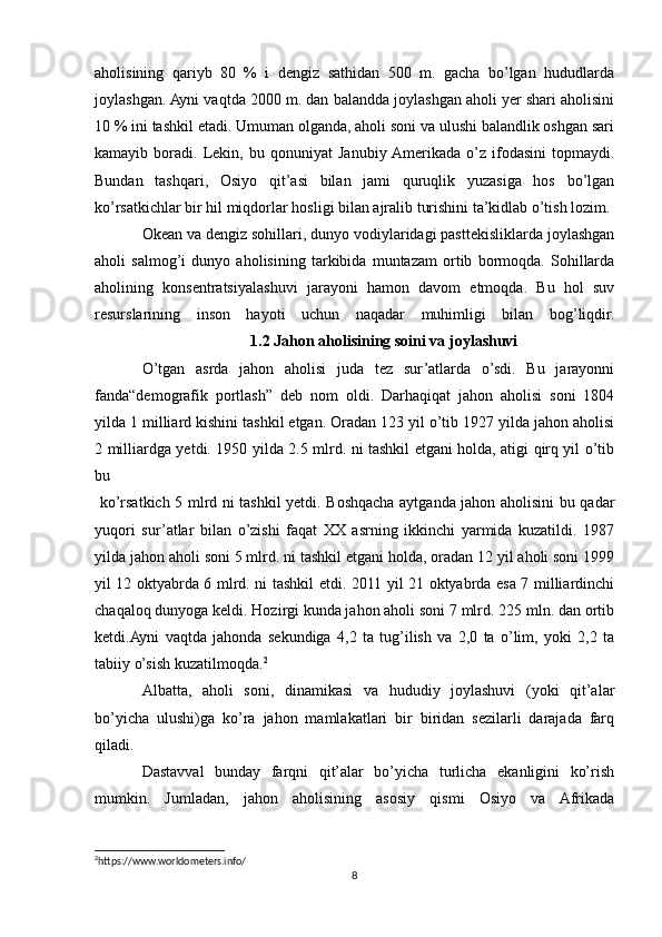 aholisining   qariyb   80   %   i   dengiz   sathidan   500   m.   gacha   bo’lgan   hududlarda
joylashgan. Ayni vaqtda 2000 m. dan balandda joylashgan aholi yer shari aholisini
10 % ini tashkil etadi. Umuman olganda, aholi soni va ulushi balandlik oshgan sari
kamayib   boradi.   Lekin,   bu   qonuniyat   Janubiy  Amerikada   o’z   ifodasini   topmaydi.
Bundan   tashqari,   Osiyo   qit’asi   bilan   jami   quruqlik   yuzasiga   hos   bo’lgan
ko’rsatkichlar bir hil miqdorlar hosligi bilan ajralib turishini ta’kidlab o’tish lozim. 
Okean va dengiz sohillari, dunyo vodiylaridagi pasttekisliklarda joylashgan
aholi   salmog’i   dunyo   aholisining   tarkibida   muntazam   ortib   bormoqda.   Sohillarda
aholining   konsentratsiyalashuvi   jarayoni   hamon   davom   etmoqda.   Bu   hol   suv
resurslarining   inson   hayoti   uchun   naqadar   muhimligi   bilan   bog’liqdir.
                                         1.2 Jahon aholisining soini va joylashuvi
O’tgan   asrda   jahon   aholisi   juda   tez   sur’atlarda   o’sdi.   Bu   jarayonni
fanda“demografik   portlash”   deb   nom   oldi.   Darhaqiqat   jahon   aholisi   soni   1804
yilda 1 milliard kishini tashkil etgan. Oradan 123 yil o’tib 1927 yilda jahon aholisi
2 milliardga yetdi. 1950 yilda 2.5 mlrd. ni tashkil etgani holda, atigi qirq yil o’tib
bu
  ko’rsatkich 5 mlrd ni tashkil yetdi. Boshqacha aytganda jahon aholisini bu qadar
yuqori   sur’atlar   bilan   o’zishi   faqat   XX   asrning   ikkinchi   yarmida   kuzatildi.   1987
yilda jahon aholi soni 5 mlrd. ni tashkil etgani holda, oradan 12 yil aholi soni 1999
yil 12 oktyabrda 6 mlrd. ni tashkil etdi. 2011 yil 21 oktyabrda esa 7 milliardinchi
chaqaloq dunyoga keldi. Hozirgi kunda jahon aholi soni 7 mlrd. 225 mln. dan ortib
ketdi.Ayni   vaqtda   jahonda   sekundiga   4,2   ta   tug’ilish   va   2,0   ta   o’lim,   yoki   2,2   ta
tabiiy o’sish kuzatilmoqda. 2
Albatta,   aholi   soni,   dinamikasi   va   hududiy   joylashuvi   (yoki   qit’alar
bo’yicha   ulushi)ga   ko’ra   jahon   mamlakatlari   bir   biridan   sezilarli   darajada   farq
qiladi. 
Dastavval   bunday   farqni   qit’alar   bo’yicha   turlicha   ekanligini   ko’rish
mumkin.   Jumladan,   jahon   aholisining   asosiy   qismi   Osiyo   va   Afrikada
2
https://www.worldometers.info/
8 