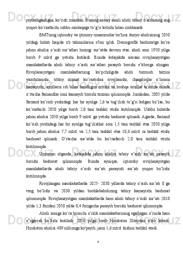 joylashganligini ko’rish mumkin. Buning asosiy omili aholi tabiiy o’sishining eng
yuqori ko’rsatkichi ushbu mintaqaga to’g’ri kelishi bilan izohlanadi.
BMTning iqtisodiy va ijtimoiy muammolar bo'limi dunyo aholisining 2050
yildagi   holati   haqida   o'z   tahminlarini   e'lon   qildi.   Demografik   bashoratga   ko’ra
jahon   aholisi   o’sish   sur’atlari   hozirgi   sur’atda   davom   etsa,   aholi   soni   1950   yilga
borib   9   mlrd   ga   yetishi   kutiladi.   Bunda   kelajakda   asosan   rivojlanayotgan
mamlakatlarda   aholi   tabiiy   o’sish   sur’atlari   pasayib   borishi   e’tiborga   olingan.
Rivojlanayotgan   mamlakatlarning   ko’pchiligida   aholi   turmush   tarzini
yaxshilanishi,   tibbiy   xizmat   ko’rsatishni   rivojlanishi,   chaqaloqlar   o’limini
kamayishi, ayollarni ish bilan bandligini ortishi va boshqa omillar ta’sirida oilada
o’rtacha farzandlar soni kamayib borishi taxmin qilinmoqda. Jumladan, 2005 yilda
farzand   ko’rish   yoshidagi   har   bir   ayolga   2,6   ta   tug’ilish   to’g’ri   kelgan   bo’lsa,   bu
ko’rsatkich   2050   yilga   borib   2,0   tani   tashkil   etishi   kutilmoqda.   Ushbu   holatda
jahon aholisi 2050 yilga borib 9 mlrd. ga yetishi bashorat qilinadi. Agarda, farzand
ko’rish   yoshidagi   har   bir   ayolga   tug’ilishlar   soni   1,5   tani   tashkil   etsa   2050   yilga
borib   jahon   aholisi   7,7   mlrd.   va   2,5   tani   tashkil   etsa   10,6   mlrd.   ni   tashkil   etishi
bashorat   qilinadi.   O’rtacha   sur’atda   bu   ko’rsatkich   2,0   tani   tashkil   etishi
kutilmoqda.
Umuman   olganda,   kelajakda   jahon   aholisi   tabiiy   o’sish   sur’ati   pasayib
borishi   bashorat   qilinmoqda.   Bunda   ayniqsa,   iqtisodiy   rivojlanayotgan
mamlakatlarda   aholi   tabiiy   o’sish   sur’ati   pasayish   sur’ati   yuqori   bo’lishi
kutilmoqda. 
Rivojlangan   mamlakatlarda   2025-   2030   yillarda   tabiiy   o’sish   sur’ati   0   ga
teng   bo’lishi   va   2030   yildan   boshlabaholining   tabiiy   kamayishi   bashorat
qilinmoqda.   Rivojlanayotgan   mamlakatlarda   ham   aholi   tabiiy   o’sish   sur’ati   2010
yilda 1,3 foizdan 2050 yilda 0,4 foizgacha pasayib borishi bashorat qilinmoqda.
Aholi soniga ko’ra birinchi o’nlik mamlakatlarining egallagan o’rnida ham
o’zgarish   bo’lishi   kutiladi.   2050   yilga   borib   Hindiston   Xitoydan   o'zib   ketadi.
Hindiston aholisi 489 mllionga ko'payib, jami 1,6 mlrd. kishini tashkil etadi.
9 
