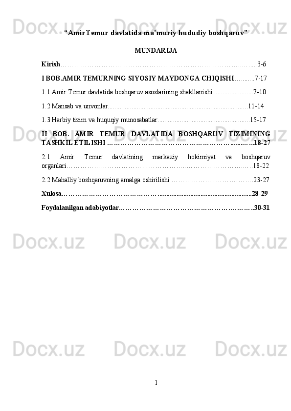 “AmirTemur davlatida ma'muriy hududiy boshqaruv”  
MUNDARIJA
Kirish ……………………………………………………………………..….....3-6
I BOB.AMIR TEMURNING SI YOSIY MAYDONGA CHIQISHI …........7-17
1.1 Amir Temur davlatida boshqaruv asoslarining shakllanishi........................7-10
1.2 Mansab va unvonlar..................................................................................11-14
1.3 Harbiy tizim va huquqiy munosabatlar......................................................15-17
II   BOB.   AMIR   TEMUR   DAVLATIDA   BOSHQARUV   TIZIMI NING
TASHKIL ETILISHI ……………………………………………….......…...18-27
2.1   Amir   Temur   davlatining   markaziy   hokimiyat   va   boshqaruv
organlari ……………………………………………..…………………….…..18-22
2.2  Mahalliy boshqaruvning amalga oshirilishi  ……………..………….…….23-27
Xulosa…………………………………….......................................................28-29
Foydalanilgan adabiyotlar………………………………………….………..30-31
 
1 