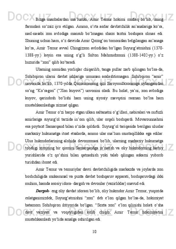 Bizga   manbalardan   ma’lumki,   Amir   Temur   hokimi   mutlaq   bo‘lib,   uning
farmolari   so‘zsiz   ijro   etilgan.   Ammo,   o‘rta   asrlar   davlatchilik   an’analariga   ko‘ra,
nasl-nasabi   xon   avlodiga   mansub   bo‘lmagan   shaxs   taxtni   boshqara   olmas   edi.
Shuning uchun ham, o‘z davrida Amir Qozog‘on tomonidan belgilangan an’anaga
ko‘ra,   Amir   Temur   avval   Chingizxon   avlodidan   bo‘lgan   Suyurg‘atmishni   (1370-
1388-yy.)   keyin   esa   uning   o‘g‘li   Sulton   Mahmudxonni   (1388-1402-yy.)   o‘z
huzurida “xon” qilib ko‘taradi. 
Ularning  nomidan yorliqlar  chiqarilib, tanga  pullar   zarb qilingan  bo‘lsa-da,
Sohibqiron   ularni   davlat   ishlariga   umuman   aralashtirmagan.   Sohibqiron   “amir”
unvonida bo‘lib, 1370-yilda Qozonxonning qizi Saroymulkxonimga uylanganidan
so‘ng   “Ko‘ragon”   (“Xon   kuyovi”)   unvonini   oladi.   Bu   holat,   ya’ni,   xon   avlodiga
kuyov,   qarindosh   bo‘lishi   ham   uning   siyosiy   mavqeini   rasman   bo‘lsa   ham
mustahkamlashga xizmat qilgan. 
Amir Temur o‘zi barpo etgan ulkan saltanatni o‘g‘illari, nabiralari va nufuzli
amirlariga   suyurg‘ol   tarzida   in’om   qilib,   ular   orqali   boshqardi.   Movarounnahrni
esa poytaxt Samarqand bilan o‘zida qoldirdi. Suyurg‘ol tariqasida berilgan uluslar
markaziy hukumatga itoat etsalarda, ammo ular ma’lum mustaqillikka ega edilar.
Ulus   hukmdorlarining   alohida   devonxonasi   bo‘lib,   ularning   markaziy   hukumatga
tobeligi  xirojning  bir   qismini   Samarqandga  jo‘natish  va oliy  hukmdorning  harbiy
yurishlarida   o‘z   qo‘shini   bilan   qatnashish   yoki   talab   qilingan   askarni   yuborib
turishdan iborat edi. 
Amir   Temur   va   temuriylar   davri   davlatchiligida   markazda   va   joylarda   xon
boshchiligida  mukammal  va  puxta  davlat  boshqaruv  apparati, boshqaruvdagi  ikki
muhim, hamda asosiy idora- dargoh va devonlar (vazirliklar) mavud edi. 
Dargoh - eng oliy davlat idorasi bo‘lib, oliy hukmdor Amir Temur, yuqorida
eslatganimizdek,   Suyurg‘atmishni   “xon”   deb   e’lon   qilgan   bo‘lsa-da,   hokimiyat
batamom   Sohibqiron   ihtiyorida   bo‘lgan.   “Soxta   xon”   e’lon   qilinishi   holati   o‘sha
davr   vaziyati   va   voqeyligidan   kelib   chiqib,   Amir   Temur   hokimiyatini
mustahkamlash yo‘lida amalga oshirilgan edi. 
10 