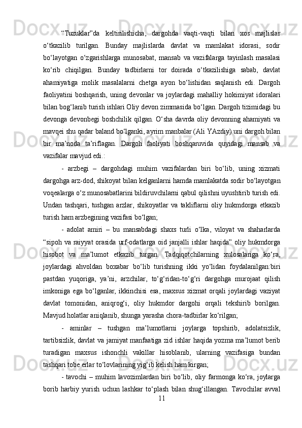 “Tuzuklar”da   keltirilishicha,   dargohda   vaqti-vaqti   bilan   xos   majlislar
o‘tkazilib   turilgan.   Bunday   majlislarda   davlat   va   mamlakat   idorasi,   sodir
bo‘layotgan   o‘zgarishlarga   munosabat,   mansab   va   vazifalarga   tayinlash   masalasi
ko‘rib   chiqilgan.   Bunday   tadbirlarni   tor   doirada   o‘tkazilishiga   sabab,   davlat
ahamiyatiga   molik   masalalarni   chetga   ayon   bo‘lishidan   saqlanish   edi.   Dargoh
faoliyatini   boshqarish,   uning   devonlar   va   joylardagi   mahalliy   hokimiyat   idoralari
bilan bog‘lanib turish ishlari Oliy devon zimmasida bo‘lgan. Dargoh tizimidagi bu
devonga devonbegi  boshchilik  qilgan. O‘sha  davrda oliy devonning ahamiyati  va
mavqei shu qadar baland bo‘lganki, ayrim manbalar (Ali YAzdiy) uni dargoh bilan
bir   ma’noda   ta’riflagan.   Dargoh   faoliyati   boshqaruvida   quyidagi   mansab   va
vazifalar mavjud edi.: 
-   arzbegi   –   dargohdagi   muhim   vazifalardan   biri   bo‘lib,   uning   xizmati
dargohga arz-dod, shikoyat bilan kelganlarni hamda mamlakatda sodir bo‘layotgan
voqealarga o‘z munosabatlarini bildiruvchilarni qabul qilishni uyushtirib turish edi.
Undan   tashqari,   tushgan   arzlar,   shikoyatlar   va   takliflarni   oliy   hukmdorga   etkazib
turish ham arzbegining vazifasi bo‘lgan; 
-   adolat   amiri   –   bu   mansabdagi   shaxs   turli   o‘lka,   viloyat   va   shaharlarda
“sipoh va raiyyat  orasida  urf-odatlarga oid janjalli  ishlar haqida” oliy hukmdorga
hisobot   va   ma’lumot   etkazib   turgan.   Tadqiqotchilarning   xulosalariga   ko‘ra,
joylardagi   ahvoldan   boxabar   bo‘lib   turishning   ikki   yo‘lidan   foydalanilgan:biri
pastdan   yuqoriga,   ya’ni,   arzchilar,   to‘g‘ridan-to‘g‘ri   dargohga   murojaat   qilish
imkoniga   ega   bo‘lganlar,   ikkinchisi   esa,   maxsus   xizmat   orqali   joylardagi   vaziyat
davlat   tomonidan,   aniqrog‘i,   oliy   hukmdor   dargohi   orqali   tekshirib   borilgan.
Mavjud holatlar aniqlanib, shunga yarasha chora-tadbirlar ko‘rilgan; 
-   aminlar   –   tushgan   ma’lumotlarni   joylarga   topshirib,   adolatsizlik,
tartibsizlik, davlat va jamiyat manfaatiga zid ishlar haqida yozma ma’lumot berib
turadigan   maxsus   ishonchli   vakillar   hisoblanib,   ularning   vazifasiga   bundan
tashqari tobe erlar to‘lovlarining yig‘ib kelish ham kirgan; 
- tavochi  – muhim  lavozimlardan biri  bo‘lib, oliy farmonga ko‘ra,  joylarga
borib   harbiy   yurish   uchun   lashkar   to‘plash   bilan   shug‘illangan.   Tavochilar   avval
11 