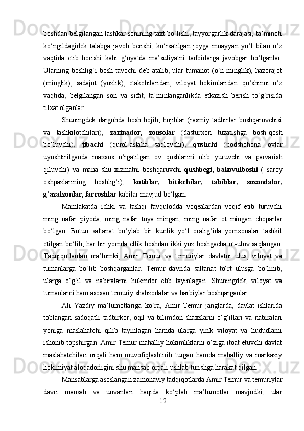 boshdan belgilangan lashkar sonining taxt bo‘lishi, tayyorgarlik darajasi, ta’minoti
ko‘ngildagidek   talabga   javob   berishi,   ko‘rsatilgan   joyga   muayyan   yo‘l   bilan   o‘z
vaqtida   etib   borishi   kabi   g‘oyatda   ma’suliyatni   tadbirlarga   javobgar   bo‘lganlar.
Ularning   boshlig‘i   bosh   tavochi   deb   atalib,  ular   tumanot   (o‘n  minglik),  hazorajot
(minglik),   sadajot   (yuzlik),   etakchilaridan,   viloyat   hokimlaridan   qo‘shinni   o‘z
vaqtida,   belgilangan   son   va   sifat,   ta’minlanganlikda   etkazish   berish   to‘g‘risida
tilxat olganlar. 
Shuningdek   dargohda   bosh   hojib,   hojiblar   (rasmiy   tadbirlar   boshqaruvchisi
va   tashkilotchilari),   xazinador,   xonsolar   (dasturxon   tuzatishga   bosh-qosh
bo‘luvchi),   jibachi   (qurol-aslaha   saqlovchi),   qushchi   (podshohona   ovlar
uyushtirilganda   maxsus   o‘rgatilgan   ov   qushlarini   olib   yuruvchi   va   parvarish
qiluvchi)   va   mana   shu   xizmatni   boshqaruvchi   qushbegi,   bakovulboshi   (   saroy
oshpazlarining   boshlig‘i),   kotiblar,   bitikchilar,   tabiblar,   sozandalar,
g‘azalxonlar, farroshlar  kabilar mavjud bo‘lgan.
Mamlakatda   ichki   va   tashqi   favqulodda   voqealardan   voqif   etib   turuvchi
ming   nafar   piyoda,   ming   nafar   tuya   mingan,   ming   nafar   ot   mingan   choparlar
bo‘lgan.   Butun   saltanat   bo‘ylab   bir   kunlik   yo‘l   oralig‘ida   yomxonalar   tashkil
etilgan bo‘lib, har bir yomda ellik boshdan ikki yuz boshgacha ot-ulov saqlangan.
Tadqiqotlardan   ma’lumki,   Amir   Temur   va   temuriylar   davlatni   ulus,   viloyat   va
tumanlarga   bo‘lib   boshqarganlar.   Temur   davrida   saltanat   to‘rt   ulusga   bo‘linib,
ularga   o‘g‘il   va   nabiralarni   hukmdor   etib   tayinlagan.   Shuningdek,   viloyat   va
tumanlarni ham asosan temuriy shahzodalar va harbiylar boshqarganlar. 
Ali   Yazdiy   ma’lumotlariga   ko‘ra,   Amir   Temur   janglarda,   davlat   ishlarida
toblangan   sadoqatli   tadbirkor,   oqil   va   bilimdon   shaxslarni   o‘g‘illari   va   nabiralari
yoniga   maslahatchi   qilib   tayinlagan   hamda   ularga   yirik   viloyat   va   hududlarni
ishonib topshirgan. Amir Temur mahalliy hokimliklarni o‘ziga itoat etuvchi davlat
maslahatchilari   orqali   ham   muvofiqlashtirib   turgan   hamda   mahalliy   va   markaziy
hokimiyat aloqadorligini shu mansab orqali ushlab turishga harakat qilgan. 
Mansablarga asoslangan zamonaviy tadqiqotlarda Amir Temur va temuriylar
davri   mansab   va   unvanlari   haqida   ko‘plab   ma’lumotlar   mavjudki,   ular
12 