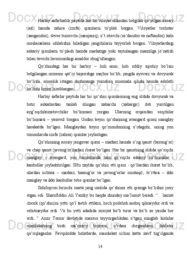 Harbiy safarbarlik paytida har bir viloyat oldindan belgilab qo‘yilgan asosiy
(asl)   hamda   zahira   (izofa)   qismlarni   to‘plab   bergan.   Viloyatlar   toshotar
(sangandoz), devor buzuvchi (manjaniq), o‘t otuvchi (ra’dandoz va naftandoz) kabi
moslamalarni   ishlatishni   biladigan   jangchilarni   tayyorlab   bergan.   Viloyatlardagi
askariy   qismlarni   to‘plash   hamda   markazga   yoki   tayinlangan   manzilga   jo‘natish
bilan tavochi lavozimidagi amaldor shug‘ullangan. 
Qo‘shindagi   har   bir   harbiy   –   hoh   amir,   hoh   oddiy   sipohiy   bo‘lsin
belgilangan nizomni qat’iy bajarishga majbur bo‘lib, jangda ayovsiz va dovyurak
bo‘lishi,   omonlik   istagan   dushmanga   yumshoq   muomala   qilishi   hamda   adolatli
bo‘lishi lozim hisoblangan. 
Harbiy safarlar paytida har bir qo‘shin qismlarining eng oldida dovyurak va
botir   askarlardan   tanlab   olingan   xabarchi   (xabargir)   deb   yuritilgan
ayg‘oqchikuzatuvchilar   bo‘linmasi   yurgan.   Ularning   orqasidan   soqchilar
bo‘linmasi   –   yasovul   borgan.   Undan   keyin   qo‘shinning   avangard   qismi   manglay
harakatda   bo‘lgan.   Manglaydan   keyin   qo‘mondonning   o‘rdagohi,   uning   yon
tomonlarida izofa (zahira) qismlar joylashgan. 
Qo‘shinning asosiy jangovar qismi – markaz hamda o‘ng qanot (barong‘or)
va chap qanot (javong‘or)lardan iborat bo‘lgan. Har bir qanotning oldida qo‘riqchi
manglay   –   avangard,   yon   tomonlarida   ham   qo‘riqchi   askariy   bo‘linmalar   -
kanbullar   joylashtirilgan.  SHu  zaylda   qo‘shin   etti   qism  -   qo‘llardan  iborat   bo‘lib,
ulardan   uchtasi   –   markaz,   barang‘or   va   javong‘orlar   mustaqil;   to‘rttasi   –   ikki
manglay va ikki kanbullar tobe qismlar bo‘lgan. 
Sohibqiron birinchi  marta jang usulida qo‘shinni  etti qismga bo‘lishni joriy
etgan edi. Sharofiddin Ali  Yazdiy bu haqda  shunday ma’lumot  beradi:  “... hazrat
cherik (qo‘shin)ni yetti qo‘l tartib ettikim, hech podshoh andoq qilmaydur erdi va
eshitmaydur   erdi.   Va   bu   yetti   adadida   xosiyat   ko‘b   turur   va   ko‘b   sir   yanda   bor
erdi...”   Amir   Temur   davlatida   maxsus   tayyorgarlikdan   o‘tgan   minglab   kishilar
mamlakatning   bosh   ma’muriy   binosini,   o‘rdani   chegaralarni,   davlatni
qo‘riqlaganlar.   Favqulodda   holatlarda,   mamlakat   uchun   katta   xavf   tug‘ilganda
14 