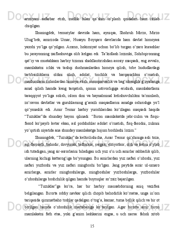 armiyani   safarbar   etish,   zudlik   bilan   qo‘shin   to‘plash   qoidalari   ham   ishlab
chiqilgan. 
Shuningdek,   temuriylar   davrida   ham,   ayniqsa,   Shohruh   Mirzo,   Mirzo
Ulug‘bek,   amirzoda   Umar,   Husayn   Boyqaro   davrlarida   ham   davlat   himoyasi
yaxshi   yo‘lga   qo‘yilgan.   Ammo,   hokimiyat   uchun   bo‘lib   turgan   o‘zaro   kurashlar
bu jarayonning  zaiflashuviga  olib kelgan edi. Ta’kidlash  lozimki, Sohibqironning
qat’iy va mustahkam harbiy tizimni shakllantirishdan asosiy maqsadi, eng avvalo,
mamlakatni   ichki   va   tashqi   dushmanlardan   himoya   qilish,   tobe   hududlardagi
tartibsizliklarni   oldini   olish,   adolat,   tinchlik   va   barqarorlikni   o‘rnatish,
mazlumlarni zolimlardan himoya etish, insonparvarlik va bag‘rikenglik g‘oyalariga
amal   qilish   hamda   keng   tarqatish,   qonun   ustivorligiga   erishish,   mamlakatlarni
taraqqiyot   yo‘liga   solish,   islom   dini   va   baynalminal   kelishuvchilikni   ta’minlash,
zo‘ravon   davlatlar   va   guruhlarning   g‘arazli   maqsadlarini   amalga   oshirishga   yo‘l
qo‘ymaslik   edi.   Amir   Temur   harbiy   yurishlaridan   ko‘zlagan   maqsadi   haqida
“Tuzuklar”da   shunday   bayon   qilinadi:   “Biron   mamlakatda   jabr-zulm   va   fisqu-
fasod   ko‘payib   ketar   ekan,   asl   podshohlar   adolat   o‘rnatish,   fisq-fasodni,   zulmni
yo‘qotish niyatida ana shunday mamlakatga hujum boshlashi lozim.” 
Shuningdek, “Tuzuklar”da keltirilishicha, Amir Temur qo‘shiniga asli  toza,
aql-farosatli, bahodir, dovyurak, tadbirkor, sergak, ehtiyotkor, oldi va ketini o‘ylab
ish tutadigan, jang sir-asrorlarini biladigan uch yuz o‘n uch amirlar rahbarlik qilib,
ularning kichigi  kattarog‘iga bo‘ysungan. Bu amirlardan yuz nafari  o‘nboshi, yuz
nafari   yuzboshi   va   yuz   nafari   mingboshi   bo‘lgan.   Jang   paytida   amir   ul-umaro
amirlarga,   amirlar   mingboshilarga,   mingboshilar   yuzboshilarga,   yuzboshilar
o‘nboshilarga boshchilik qilgan hamda buyruqlar so‘zsiz bajarilgan.
  “Tuzuklar”ga   ko‘ra,   har   bir   harbiy   mansabdorning   aniq   vazifasi
belgilangan.   Birorta   oddiy   navkar   qilich   chopib   bahodirlik   ko‘rsatsa,   unga   in’om
tariqasida qimmatbaho toshlar qadalgan o‘tog‘a, kamar, turna bellik qilich va bir ot
berilgan   hamda   o‘nboshilik   martabasiga   ko‘tarilgan.   Agar   birorta   amir   biron
mamlakatni   fath   etsa,   yoki   g‘anim   lashkarini   engsa,   u   uch   narsa:   faholi   xitob
15 