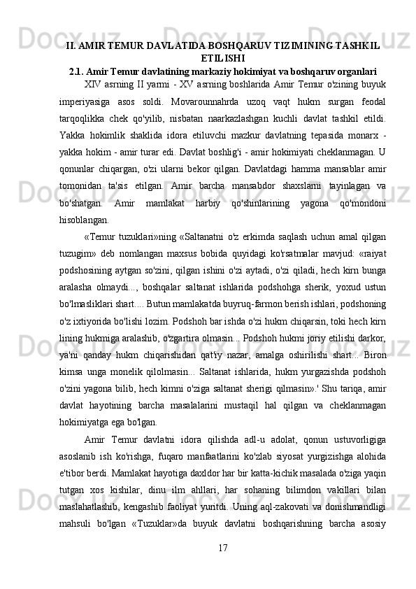 II.  AMIR TEMUR DAVLATIDA BOSHQARUV TIZIMI NING TASHKIL
ETILISHI
2.1.  Amir Temur davlatining markaziy hokimiyat va boshqaruv organlari
XIV asrning II yarmi -  XV asrning boshlarida Amir  Temur o'zining buyuk
imperiyasiga   asos   soldi.   Movarounnahrda   uzoq   vaqt   hukm   surgan   feodal
tarqoqlikka   chek   qo'yilib,   nisbatan   naarkazlashgan   kuchli   davlat   tashkil   etildi.
Yakka   hokimlik   shaklida   idora   etiluvchi   mazkur   davlatning   tepasida   monarx   -
yakka hokim - amir turar edi. Davlat boshlig'i - amir hokimiyati cheklanmagan. U
qonunlar   chiqargan,   o'zi   ularni   bekor   qilgan.   Davlatdagi   hamma   mansablar   amir
tomonidan   ta'sis   etilgan.   Amir   barcha   mansabdor   shaxslarni   tayinlagan   va
bo'shatgan.   Amir   mamlakat   harbiy   qo'shinlarining   yagona   qo'mondoni
hisoblangan.
«Temur   tuzuklari»ning   «Saltanatni   o'z   erkimda   saqlash   uchun   amal   qilgan
tuzugim»   deb   nomlangan   maxsus   bobida   quyidagi   ko'rsatmalar   mavjud:   «raiyat
podshosining  aytgan  so'zini,  qilgan  ishini  o'zi  aytadi,  o'zi   qiladi, hech  kirn  bunga
aralasha   olmaydi...,   boshqalar   saltanat   ishlarida   podshohga   sherik,   yoxud   ustun
bo'lmasliklari shart.... Butun mamlakatda buyruq-farmon berish ishlari, podshoning
o'z ixtiyorida bo'lishi lozim. Podshoh bar ishda o'zi hukm chiqarsin, toki hech kirn
lining hukmiga aralashib, o'zgartira olmasin... Podshoh hukmi joriy etilishi darkor,
ya'ni   qanday   hukm   chiqarishidan   qat'iy   nazar,   amalga   oshirilishi   shart...   Biron
kimsa   unga   monelik   qilolmasin...   Saltanat   ishlarida,   hukm   yurgazishda   podshoh
o'zini yagona bilib, hech kimni o'ziga saltanat sherigi qilmasin».' Shu tariqa, amir
davlat   hayotining   barcha   masalalarini   mustaqil   hal   qilgan   va   cheklanmagan
hokimiyatga ega bo'lgan.
Amir   Temur   davlatni   idora   qilishda   adl-u   adolat,   qonun   ustuvorligiga
asoslanib   ish   ko'rishga,   fuqaro   manfaatlarini   ko'zlab   siyosat   yurgizishga   alohida
e'tibor berdi. Mamlakat hayotiga daxldor har bir katta-kichik masalada o'ziga yaqin
tutgan   xos   kishilar,   dinu   ilm   ahllari,   har   sohaning   bilimdon   vakillari   bilan
maslahatlashib,   kengashib   faoliyat   yuritdi.   Uning   aql-zakovati   va   donishmandligi
mahsuli   bo'lgan   «Tuzuklar»da   buyuk   davlatni   boshqarishning   barcha   asosiy
17