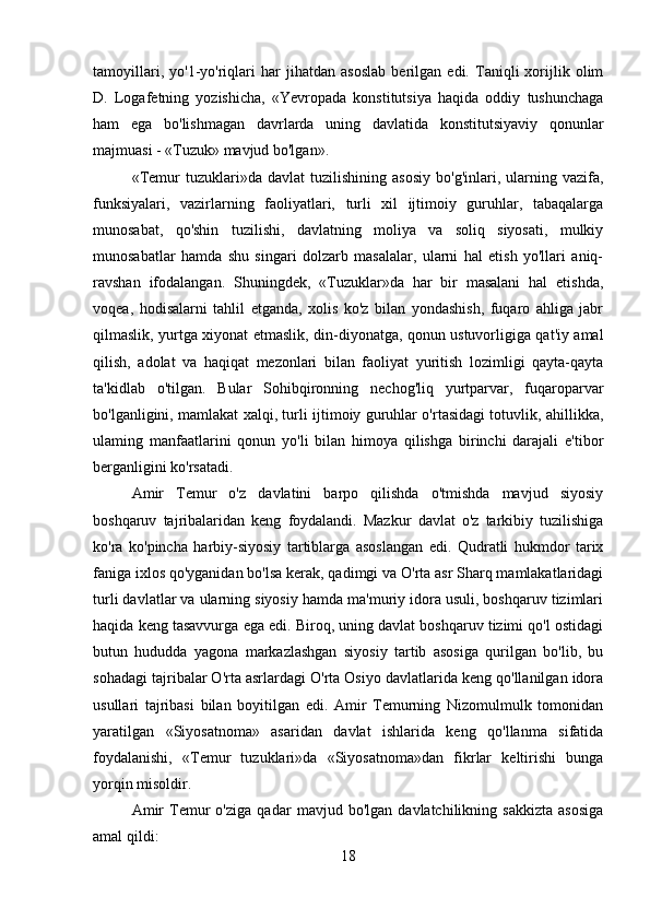 tamoyillari,   yo'1-yo'riqlari   har   jihatdan   asoslab   berilgan   edi.   Taniqli   xorijlik   olim
D.   Logafetning   yozishicha,   «Yevropada   konstitutsiya   haqida   oddiy   tushunchaga
ham   ega   bo'lishmagan   davrlarda   uning   davlatida   konstitutsiyaviy   qonunlar
majmuasi - «Tuzuk» mavjud bo'lgan».
«Temur   tuzuklari»da   davlat   tuzilishining   asosiy   bo'g'inlari,  ularning  vazifa,
funksiyalari,   vazirlarning   faoliyatlari,   turli   xil   ijtimoiy   guruhlar,   tabaqalarga
munosabat,   qo'shin   tuzilishi,   davlatning   moliya   va   soliq   siyosati,   mulkiy
munosabatlar   hamda   shu   singari   dolzarb   masalalar,   ularni   hal   etish   yo'llari   aniq-
ravshan   ifodalangan.   Shuningdek,   «Tuzuklar»da   har   bir   masalani   hal   etishda,
voqea,   hodisalarni   tahlil   etganda,   xolis   ko'z   bilan   yondashish,   fuqaro   ahliga   jabr
qilmaslik, yurtga xiyonat etmaslik, din-diyonatga, qonun ustuvorligiga qat'iy amal
qilish,   adolat   va   haqiqat   mezonlari   bilan   faoliyat   yuritish   lozimligi   qayta-qayta
ta'kidlab   o'tilgan.   Bular   Sohibqironning   nechog'liq   yurtparvar,   fuqaroparvar
bo'lganligini, mamlakat xalqi, turli ijtimoiy guruhlar o'rtasidagi totuvlik, ahillikka,
ulaming   manfaatlarini   qonun   yo'li   bilan   himoya   qilishga   birinchi   darajali   e'tibor
berganligini ko'rsatadi.
Amir   Temur   o'z   davlatini   barpo   qilishda   o'tmishda   mavjud   siyosiy
boshqaruv   tajribalaridan   keng   foydalandi.   Mazkur   davlat   o'z   tarkibiy   tuzilishiga
ko'ra   ko'pincha   harbiy-siyosiy   tartiblarga   asoslangan   edi.   Qudratli   hukmdor   tarix
faniga ixlos qo'yganidan bo'lsa kerak, qadimgi va O'rta asr Sharq mamlakatlaridagi
turli davlatlar va ularning siyosiy hamda ma'muriy idora usuli, boshqaruv tizimlari
haqida keng tasavvurga ega edi. Biroq, uning davlat boshqaruv tizimi qo'l ostidagi
butun   hududda   yagona   markazlashgan   siyosiy   tartib   asosiga   qurilgan   bo'lib,   bu
sohadagi tajribalar O'rta asrlardagi O'rta Osiyo davlatlarida keng qo'llanilgan idora
usullari   tajribasi   bilan   boyitilgan   edi.   Amir   Temurning   Nizomulmulk   tomonidan
yaratilgan   «Siyosatnoma»   asaridan   davlat   ishlarida   keng   qo'llanma   sifatida
foydalanishi,   «Temur   tuzuklari»da   «Siyosatnoma»dan   fikrlar   keltirishi   bunga
yorqin misoldir.
Amir   Temur   o'ziga   qadar   mavjud   bo'lgan   davlatchilikning   sakkizta   asosiga
amal qildi:
18 