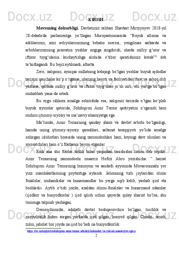KIRISH
Mavzuning   dolzarbligi.   Davlatimiz   rahbari   Shavkat   Mirziyoyev   2018-yil
28-dekabrda   parlamentga   yo llagan   Murojaatnomasida   “Buyuk   alloma   vaʻ
adiblarimiz,   aziz   avliyolarimizning   bebaho   merosi,   yengilmas   sarkarda   va
arboblarimizning   jasoratini   yoshlar   ongiga   singdirish,   ularda   milliy   g urur   va	
ʻ
iftixor   tuyg ularini   kuchaytishga   alohida   e tibor   qaratishimiz   kerak”	
ʻ ʼ 1
  deb
ta kidlagandi. Bu bejiz aytilmadi, albatta.	
ʼ
Zero,   xalqimiz,   ayniqsa   millatning  kelajagi   bo lgan  yoshlar   buyuk   ajdodlar	
ʻ
tarixini qanchalar ko p o rgansa, ularning hayoti va faoliyatidan ibrat va saboq olib	
ʻ ʻ
yashasa,   qalbida   milliy   g urur   va   iftixor   tuyg ulari   jo sh   urib,   elu   yurtga   bo lgan	
ʻ ʻ ʻ ʻ
muhabbati yana-da ortadi.
Bu   ezgu   ishlarni   amalga   oshirishda   esa,   xalqimiz   tarixida   o tgan   ko plab	
ʻ ʻ
buyuk   siymolar   qatorida,   Sohibqiron   Amir   Temur   qadriyatini   o rganish   ham
ʻ
muhim ijtimoiy-siyosiy va ma naviy ahamiyatga ega.	
ʼ
Ma lumki,   Amir   Temurning   qanday   shaxs   va   davlat   arbobi   bo lganligi,	
ʼ ʻ
hamda   uning   ijtimoiy-siyosiy   qarashlari,   saltanat   taraqqiyoti   yo lida   amalga	
ʻ
oshirgan   islohotlari   borasida   uning   zamondoshlari   ham,   keyingi   davr   olimlari   va
siyosatchilari ham o z fikrlarini bayon etganlar.	
ʻ
Endi   ana   shu   fikrlar   tahlili   bilan   yaqindan   tanishishni   lozim   deb   topdik.
Amir   Temurning   zamondoshi   muarrix   Hofizi   Abru   yozishicha:   “...hazrat
Sohibqiron   Amir   Temurning   humoyun   va   saodatli   ayyomida   Movarounnahr   yer
yuzi   mamlakatlarining   poytaxtiga   aylandi.   Jahonning   turli   joylaridan   olimu
fuzalolar,   muhandislar   va   hunarmandlar   bu   yerga   oqib   kelib,   yashab   ijod   eta
boshladi».   Aytib   o tish   joizki,   azaldan   olimu-fuzalolar   va   hunarmand   odamlar
ʻ
(ijodkor   va   bunyodkorlar   )   ijod   qilish   uchun   qayerda   qulay   sharoit   bo lsa,   shu	
ʻ
tomonga talpinib yashagan.
Demoqchimizki,   adolatli   davlat   boshqaruvchisi   bo lgan,   tinchlik   va	
ʻ
osoyishtalik   hukm   surgan   yurtlarda   ijod   qilgan,   bunyod   qilgan.   Chunki,   urush,
zulm, jaholat bor joyda na ijod bo ladi na bunyodkorlik.	
ʻ
1
  https://xs.uz/uz/post/sohibqiron-amir-temur-adolatli-hukmdor-va-yuksak-manaviyat-egasi  
2
