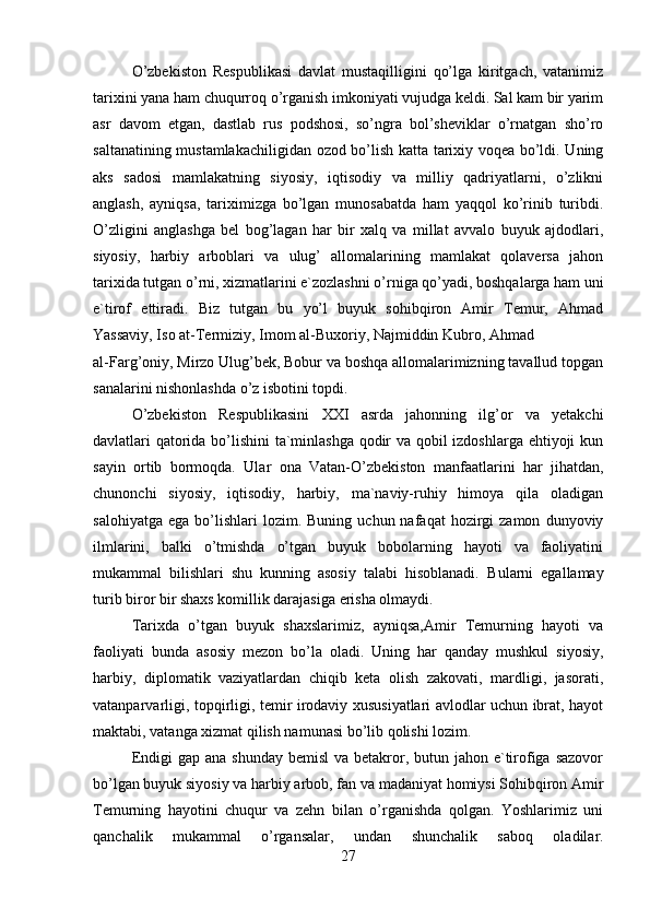 O’zbekiston   Respublikasi   davlat   mustaqilligini   qo’lga   kiritgach,   vatanimiz
tarixini yana ham chuqurroq o’rganish imkoniyati vujudga keldi. Sal kam bir yarim
asr   davom   etgan,   dastlab   rus   podshosi,   so’ngra   bol’sheviklar   o’rnatgan   sho’ro
saltanatining mustamlakachiligidan ozod bo’lish katta tarixiy voqea bo’ldi. Uning
aks   sadosi   mamlakatning   siyosiy,   iqtisodiy   va   milliy   qadriyatlarni,   o’zlikni
anglash,   ayniqsa,   tariximizga   bo’lgan   munosabatda   ham   yaqqol   ko’rinib   turibdi.
O’zligini   anglashga   bel   bog’lagan   har   bir   xalq   va   millat   avvalo   buyuk   ajdodlari,
siyosiy,   harbiy   arboblari   va   ulug’   allomalarining   mamlakat   qolaversa   jahon
tarixida tutgan o’rni, xizmatlarini e`zozlashni o’rniga qo’yadi, boshqalarga ham uni
e`tirof   ettiradi.   Biz   tutgan   bu   yo’l   buyuk   sohibqiron   Amir   Temur,   Ahmad
Yassaviy, Iso at-Termiziy, Imom al-Buxoriy, Najmiddin Kubro, Ahmad 
al-Farg’oniy, Mirzo Ulug’bek, Bobur va boshqa allomalarimizning tavallud topgan
sanalarini nishonlashda o’z isbotini topdi.
O’zbekiston   Respublikasini   XXI   asrda   jahonning   ilg’or   va   yetakchi
davlatlari qatorida bo’lishini ta`minlashga qodir va qobil izdoshlarga ehtiyoji kun
sayin   ortib   bormoqda.   Ular   ona   Vatan-O’zbekiston   manfaatlarini   har   jihatdan,
chunonchi   siyosiy,   iqtisodiy,   harbiy,   ma`naviy-ruhiy   himoya   qila   oladigan
salohiyatga   ega  bo’lishlari  lozim.  Buning   uchun  nafaqat   hozirgi  zamon   dunyoviy
ilmlarini,   balki   o’tmishda   o’tgan   buyuk   bobolarning   hayoti   va   faoliyatini
mukammal   bilishlari   shu   kunning   asosiy   talabi   hisoblanadi.   Bularni   egallamay
turib biror bir shaxs komillik darajasiga erisha olmaydi.
Tarixda   o’tgan   buyuk   shaxslarimiz,   ayniqsa,Amir   Temurning   hayoti   va
faoliyati   bunda   asosiy   mezon   bo’la   oladi.   Uning   har   qanday   mushkul   siyosiy,
harbiy,   diplomatik   vaziyatlardan   chiqib   keta   olish   zakovati,   mardligi,   jasorati,
vatanparvarligi, topqirligi, temir irodaviy xususiyatlari avlodlar uchun ibrat, hayot
maktabi, vatanga xizmat qilish namunasi bo’lib qolishi lozim.
Endigi  gap ana  shunday bemisl  va betakror, butun jahon e`tirofiga sazovor
bo’lgan buyuk siyosiy va harbiy arbob, fan va madaniyat homiysi Sohibqiron Amir
Temurning   hayotini   chuqur   va   zehn   bilan   o’rganishda   qolgan.   Yoshlarimiz   uni
qanchalik   mukammal   o’rgansalar,   undan   shunchalik   saboq   oladilar.
27