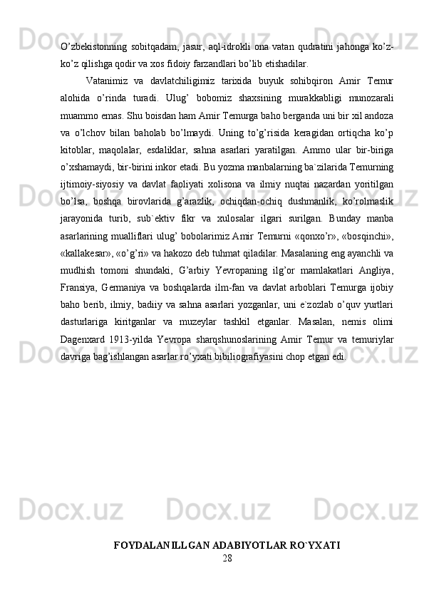 O’zbekistonning   sobitqadam,   jasur,   aql-idrokli   ona   vatan   qudratini   jahonga   ko’z-
ko’z qilishga qodir va xos fidoiy farzandlari bo’lib etishadilar.
Vatanimiz   va   davlatchiligimiz   tarixida   buyuk   sohibqiron   Amir   Temur
alohida   o’rinda   turadi.   Ulug’   bobomiz   shaxsining   murakkabligi   munozarali
muammo emas. Shu boisdan ham Amir Temurga baho berganda uni bir xil andoza
va   o’lchov   bilan   baholab   bo’lmaydi.   Uning   to’g’risida   keragidan   ortiqcha   ko’p
kitoblar,   maqolalar,   esdaliklar,   sahna   asarlari   yaratilgan.   Ammo   ular   bir-biriga
o’xshamaydi, bir-birini inkor etadi. Bu yozma manbalarning ba`zilarida Temurning
ijtimoiy-siyosiy   va   davlat   faoliyati   xolisona   va   ilmiy   nuqtai   nazardan   yoritilgan
bo’lsa,   boshqa   birovlarida   g’arazlik,   ochiqdan-ochiq   dushmanlik,   ko’rolmaslik
jarayonida   turib,   sub`ektiv   fikr   va   xulosalar   ilgari   surilgan.   Bunday   manba
asarlarining mualliflari ulug’  bobolarimiz Amir  Temurni  «qonxo’r», «bosqinchi»,
«kallakesar», «o’g’ri» va hakozo deb tuhmat qiladilar. Masalaning eng ayanchli va
mudhish   tomoni   shundaki,   G’arbiy   Yevropaning   ilg’or   mamlakatlari   Angliya,
Fransiya,   Germaniya   va   boshqalarda   ilm-fan   va   davlat   arboblari   Temurga   ijobiy
baho  berib,   ilmiy,   badiiy  va   sahna   asarlari   yozganlar,  uni   e`zozlab   o’quv  yurtlari
dasturlariga   kiritganlar   va   muzeylar   tashkil   etganlar.   Masalan,   nemis   olimi
Dagenxard   1913-yilda   Yevropa   sharqshunoslarining   Amir   Temur   va   temuriylar
davriga bag’ishlangan asarlar ro’yxati bibiliografiyasini chop etgan edi.
FOYDALANILLGAN ADABIYOTLAR RO`YXATI
28