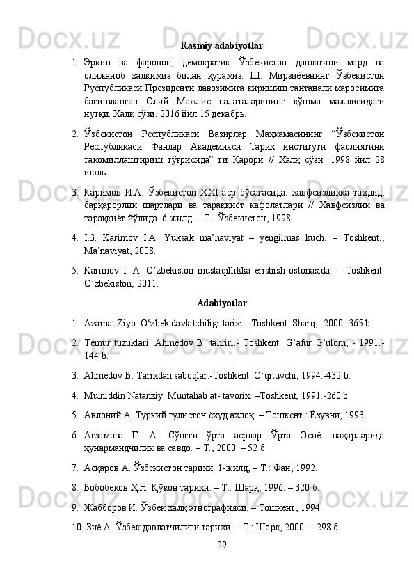 Rasmiy adabiyotlar
1. Эркин   ва   фаровон,   демократик   Ўзбекистон   давлатини   мард   ва
олижаноб   халқимиз   билан   қурамиз.   Ш.   Мирзиёевнинг   Ўзбекистон
Руспубликаси Президенти лавозимига киришиш тантанали маросимига
бағишланган   Олий   Мажлис   палаталарининг   қўшма   мажлисидаги
нутқи.  Халқ сўзи, 2016 йил 15 декабрь.
2. Ўзбекистон   Республикаси   Вазирлар   Маҳкамасининг   “ Ўзбекистон
Республикаси   Фанлар   Академияси   Тарих   институти   фаолиятини
такомиллаштириш   тўғрисида ”   ги   Қарори   //   Халқ   сўзи .   1998   йил   28
июль .
3. Каримов   И . А .   Ўзбекистон   XXI   аср   бўсағасида :   хавфсизликка   таҳдид ,
барқарорлик   шартлари   ва   тараққиёт   кафолатлари   //   Хавфсизлик   ва
тараққиёт   йўлида . 6- жилд . –  Т .:  Ўзбекистон , 1998.
4. I.3.   Karimov   I.A.   Yuksak   ma’naviyat   –   yengilmas   kuch.   –   Toshkent.,
Ma’naviyat, 2008.
5. Karimov   I.   A.   O’zbekiston   mustaqillikka   erishish   ostonasida.   –   Toshkent:
O’zbekiston, 2011.
Adabiyotlar
1. Azamat Ziyo. O‘zbek davlatchiligi tarixi.- Toshkent: Sharq, -2000.-365 b. 
2. Temur   tuzuklari.   Ahmedov   B.   tahriri.-   Toshkent:   G‘afur   G‘ulom,   -   1991.-
144 b. 
3. Ahmedov B. Tarixdan saboqlar.-Toshkent: O‘qituvchi, 1994.-432 b. 
4. Muiniddin Natanziy. Muntahab at- tavorix. –Toshkent, 1991.-260 b.
5. Авлоний А. Туркий гулистон ёхуд ахлоқ. – Тошкент.: Ёзувчи, 1993.
6. Агзамова   Г.   А.   Сўнгги   ўрта   асрлар   Ўрта   Осиё   шаҳарларида
ҳунармандчилик ва савдо. – Т., 2000. – 52 б.
7. Асқаров A. Ўзбекистон тарихи. 1-жилд, – T.: Фан, 1992.
8. Бобобеков Ҳ.Н. Қўқон тарихи. – Т.: Шарқ, 1996. – 320 б.
9. Жабборов И. Ўзбек халқ этнографияси. – Тошкент, 1994.
10.   Зиё А. Ўзбек давлатчилиги тарихи. – Т.: Шарқ, 2000. – 298 б.
29