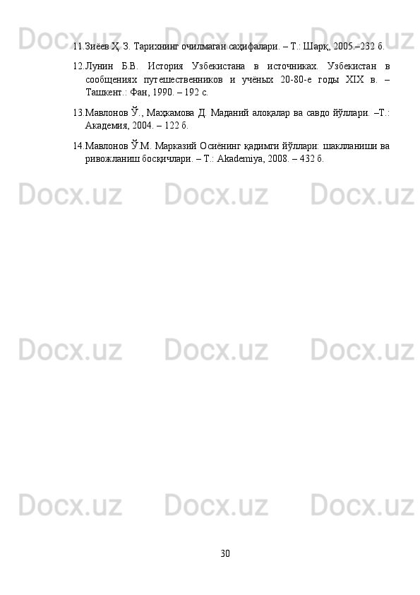 11. Зиёев Ҳ. З. Тарихнинг очилмаган саҳифалари. – Т.: Шарқ, 2005.–232 б.
12. Лунин   Б.В.   История   Узбекистана   в   источниках.   Узбекистан   в
сообщениях   путешественников   и   учёных   20-80-е   годы   XIX   в.   –
Ташкент.: Фан, 1990. – 192 с.
13. Мавлонов  Ў., Маҳкамова   Д.  Маданий  алоқалар  ва савдо   йўллари.  –Т.:
Академия, 2004. – 122 б.
14. Мавлонов Ў.М. Марказий Осиёнинг қадимги йўллари: шаклланиши ва
ривожланиш босқичлари. – Т.:  Akademiya , 2008. – 432 б.
30 