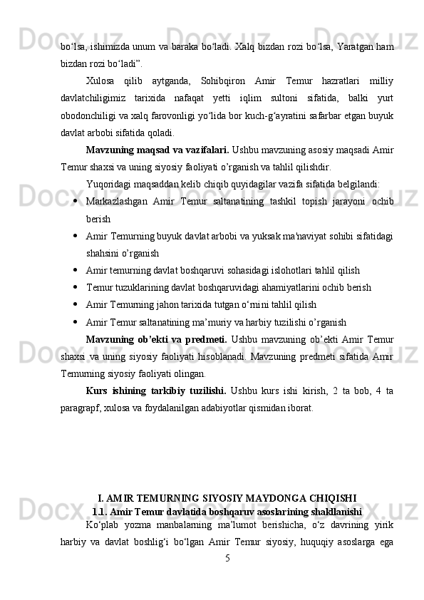 bo lsa, ishimizda unum va baraka bo ladi. Xalq bizdan rozi bo lsa, Yaratgan hamʻ ʻ ʻ
bizdan rozi bo ladi”.	
ʻ
Xulosa   qilib   aytganda,   Sohibqiron   Amir   Temur   hazratlari   milliy
davlatchiligimiz   tarixida   nafaqat   yetti   iqlim   sultoni   sifatida,   balki   yurt
obodonchiligi va xalq farovonligi yo lida bor kuch-g ayratini safarbar etgan buyuk	
ʻ ʻ
davlat arbobi sifatida qoladi.
Mavzuning maqsad va vazifalari.  Ushbu mavzuning asosiy maqsadi Amir
Temur shaxsi va uning siyosiy faoliyati o’rganish va tahlil qilishdir.
Yuqoridagi maqsaddan kelib chiqib quyidagilar vazifa sifatida belgilandi:
 Markazlashgan   Amir   Temur   saltanatining   tashkil   topish   jarayoni   ochib
berish
 Amir Temurning buyuk davlat arbobi va yuksak ma'naviyat sohibi sifatidagi
shahsini o’rganish
 Amir temurning davlat boshqaruvi sohasidagi islohotlari  tahlil qilish
 Temur tuzuklari ning davlat boshqaruvidagi ahamiyatlarini ochib berish
 Amir Temurning jahon tarixida tutgan o‘rni ni tahlil qilish
 Amir Temur saltanatining ma’muriy va harbiy tuzilishi  o’rganish
Mavzuning   ob’ekti   va   predmeti.   Ushbu   mavzuning   ob’ekti   Amir   Temur
shaxsi   va   uning   siyosiy   faoliyati   hisoblanadi.   Mavzuning   predmeti   sifatida   Amir
Temurning siyosiy faoliyati olingan.
Kurs   ishining   tarkibiy   tuzilishi.   Ushbu   kurs   ishi   kirish,   2   ta   bob,   4   ta
paragrapf, xulosa va foydalanilgan adabiyotlar qismidan iborat.
I. AMIR TEMURNING SIYOSIY MAYDONGA CHIQISHI
1.1.  Amir Temur davlatida boshqaruv asoslarining shakllanishi
Ko‘plab   yozma   manbalarning   ma’lumot   berishicha,   o‘z   davrining   yirik
harbiy   va   davlat   boshlig‘i   bo‘lgan   Amir   Temur   siyosiy,   huquqiy   asoslarga   ega
5