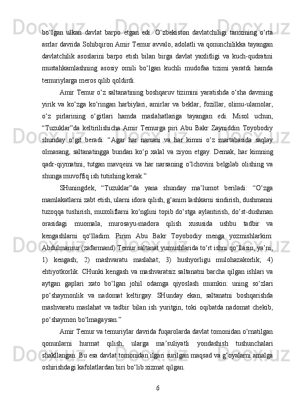 bo‘lgan   ulkan   davlat   barpo   etgan   edi.   O‘zbekiston   davlatchiligi   tarixining   o‘rta
asrlar davrida Sohibqiron Amir Temur avvalo, adolatli va qonunchilikka tayangan
davlatchilik   asoslarini   barpo   etish   bilan   birga   davlat   yaxlitligi   va   kuch-qudratini
mustahkamlashning   asosiy   omili   bo‘lgan   kuchli   mudofaa   tizimi   yaratdi   hamda
temuriylarga meros qilib qoldirdi. 
Amir Temur o‘z saltanatining boshqaruv tizimini yaratishda o‘sha davrning
yirik   va   ko‘zga   ko‘ringan   harbiylari,   amirlar   va   beklar,   fozillar,   olimu-ulamolar,
o‘z   pirlarining   o‘gitlari   hamda   maslahatlariga   tayangan   edi.   Misol   uchun,
“Tuzuklar”da   keltirilishicha   Amir   Temurga   piri   Abu   Bakr   Zayniddin   Toyobodiy
shunday   o‘git   beradi:   “Agar   har   narsani   va   har   kimni   o‘z   martabasida   saqlay
olmasang,   saltanatingga   bundan   ko‘p   xalal   va   ziyon   etgay.   Demak,   har   kimning
qadr-qiymatini,   tutgan   mavqeini   va   har   narsaning   o‘lchovini   belgilab   olishing   va
shunga muvoffiq ish tutishing kerak.” 
SHuningdek,   “Tuzuklar”da   yana   shunday   ma’lumot   beriladi:   “O‘zga
mamlakatlarni zabt etish, ularni idora qilish, g‘anim lashkarni sindirish, dushmanni
tuzoqqa tushirish, muxoliflarni  ko‘nglini  topib do‘stga  aylantirish,  do‘st-dushman
orasidagi   muomala,   murosayu-madora   qilish   xususida   ushbu   tadbir   va
kengashlarni   qo‘lladim.   Pirim   Abu   Bakr   Toyobodiy   menga   yozmishlarkim:
Abdulmansur (zafarmand) Temur saltanat yumushlarida to‘rt ishni qo‘llasin, ya’ni,
1)   kengash;   2)   mashvaratu   maslahat;   3)   hushyorligu   mulohazakorlik;   4)
ehtiyotkorlik. CHunki kengash va mashvaratsiz saltanatni barcha qilgan ishlari va
aytgan   gaplari   xato   bo‘lgan   johil   odamga   qiyoslash   mumkin:   uning   so‘zlari
po‘shaymonlik   va   nadomat   keltirgay.   SHunday   ekan,   saltanatni   boshqarishda
mashvaratu   maslahat   va   tadbir   bilan   ish   yuritgin,   toki   oqibatda   nadomat   chekib,
po‘shaymon bo‘lmagaysan.” 
Amir Temur va temuriylar davrida fuqarolarda davlat tomonidan o‘rnatilgan
qonunlarni   hurmat   qilish,   ularga   ma’suliyatli   yondashish   tushunchalari
shakllangan. Bu esa davlat tomonidan ilgari surilgan maqsad va g‘oyalarni amalga
oshirishdagi kafolatlardan biri bo‘lib xizmat qilgan. 
6 