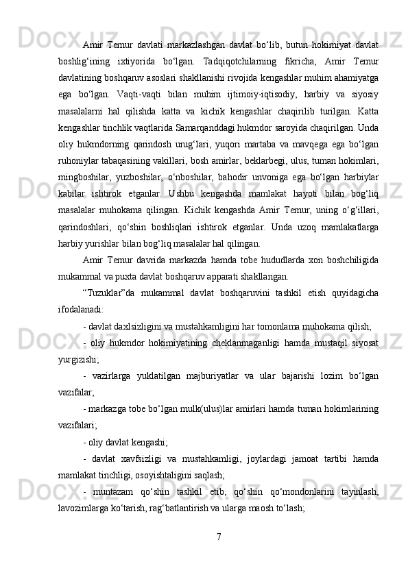 Amir   Temur   davlati   markazlashgan   davlat   bo‘lib,   butun   hokimiyat   davlat
boshlig‘ining   ixtiyorida   bo‘lgan.   Tadqiqotchilarning   fikricha,   Amir   Temur
davlatining boshqaruv asoslari shakllanishi rivojida kengashlar muhim ahamiyatga
ega   bo‘lgan.   Vaqti-vaqti   bilan   muhim   ijtimoiy-iqtisodiy,   harbiy   va   siyosiy
masalalarni   hal   qilishda   katta   va   kichik   kengashlar   chaqirilib   turilgan.   Katta
kengashlar tinchlik vaqtlarida Samarqanddagi hukmdor saroyida chaqirilgan. Unda
oliy   hukmdorning   qarindosh   urug‘lari,   yuqori   martaba   va   mavqega   ega   bo‘lgan
ruhoniylar tabaqasining vakillari, bosh amirlar, beklarbegi, ulus, tuman hokimlari,
mingboshilar,   yuzboshilar,   o‘nboshilar,   bahodir   unvoniga   ega   bo‘lgan   harbiylar
kabilar   ishtirok   etganlar.   Ushbu   kengashda   mamlakat   hayoti   bilan   bog‘liq
masalalar   muhokama   qilingan.   Kichik   kengashda   Amir   Temur,   uning   o‘g‘illari,
qarindoshlari,   qo‘shin   boshliqlari   ishtirok   etganlar.   Unda   uzoq   mamlakatlarga
harbiy yurishlar bilan bog‘liq masalalar hal qilingan. 
Amir   Temur   davrida   markazda   hamda   tobe   hududlarda   xon   boshchiligida
mukammal va puxta davlat boshqaruv apparati shakllangan. 
“Tuzuklar”da   mukammal   davlat   boshqaruvini   tashkil   etish   quyidagicha
ifodalanadi: 
- davlat daxlsizligini va mustahkamligini har tomonlama muhokama qilish; 
-   oliy   hukmdor   hokimiyatining   cheklanmaganligi   hamda   mustaqil   siyosat
yurgizishi; 
-   vazirlarga   yuklatilgan   majburiyatlar   va   ular   bajarishi   lozim   bo‘lgan
vazifalar; 
- markazga tobe bo‘lgan mulk(ulus)lar amirlari hamda tuman hokimlarining
vazifalari; 
- oliy davlat kengashi; 
-   davlat   xavfsizligi   va   mustahkamligi,   joylardagi   jamoat   tartibi   hamda
mamlakat tinchligi, osoyishtaligini saqlash; 
-   muntazam   qo‘shin   tashkil   etib,   qo‘shin   qo‘mondonlarini   tayinlash,
lavozimlarga ko‘tarish, rag‘batlantirish va ularga maosh to‘lash; 
7 