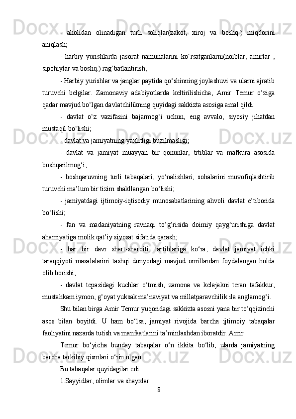 -   aholidan   olinadigan   turli   soliqlar(zakot,   xiroj   va   boshq.)   miqdorini
aniqlash; 
-   harbiy   yurishlarda   jasorat   namunalarini   ko‘rsatganlarni(noiblar,   amirlar   ,
sipohiylar va boshq.) rag‘batlantirish; 
- Harbiy yurishlar va janglar paytida qo‘shinning joylashuvi va ularni ajratib
turuvchi   belgilar.   Zamonaviy   adabiyotlarda   keltirilishicha,   Amir   Temur   o‘ziga
qadar mavjud bo‘lgan davlatchilikning quyidagi sakkizta asosiga amal qildi: 
-   davlat   o‘z   vazifasini   bajarmog‘i   uchun,   eng   avvalo,   siyosiy   jihatdan
mustaqil bo‘lishi; 
- davlat va jamiyatning yaxlitligi buzilmasligi; 
-   davlat   va   jamiyat   muayyan   bir   qonunlar,   trtiblar   va   mafkura   asosida
boshqarilmog‘i; 
-   boshqaruvning   turli   tabaqalari,   yo‘nalishlari,   sohalarini   muvofiqlashtirib
turuvchi ma’lum bir tizim shakllangan bo‘lishi; 
-   jamiyatdagi   ijtimoiy-iqtisodiy   munosabatlarining   ahvoli   davlat   e’tiborida
bo‘lishi; 
-   fan   va   madaniyatning   ravnaqi   to‘g‘risida   doimiy   qayg‘urishiga   davlat
ahamiyatiga molik qat’iy siyosat sifatida qarash; 
-   har   bir   davr   shart-sharoiti,   tartiblariga   ko‘ra,   davlat   jamiyat   ichki
taraqqiyoti   masalalarini   tashqi   dunyodagi   mavjud   omillardan   foydalangan   holda
olib borishi; 
-   davlat   tepasidagi   kuchlar   o‘tmish,   zamona   va   kelajakni   teran   tafakkur,
mustahkam iymon, g‘oyat yuksak ma’naviyat va millatparavchilik ila anglamog‘i. 
Shu bilan birga Amir Temur yuqoridagi sakkizta asosni yana bir to‘qqizinchi
asos   bilan   boyitdi.   U   ham   bo‘lsa,   jamiyat   rivojida   barcha   ijtimoiy   tabaqalar
faoliyatini nazarda tutish va manfaatlarini ta’minlashdan iboratdir. Amir 
Temur   bo‘yicha   bunday   tabaqalar   o‘n   ikkita   bo‘lib,   ularda   jamiyatning
barcha tarkibiy qismlari o‘rin olgan. 
Bu tabaqalar quyidagilar edi: 
1.Sayyidlar, olimlar va shayxlar. 
8 
