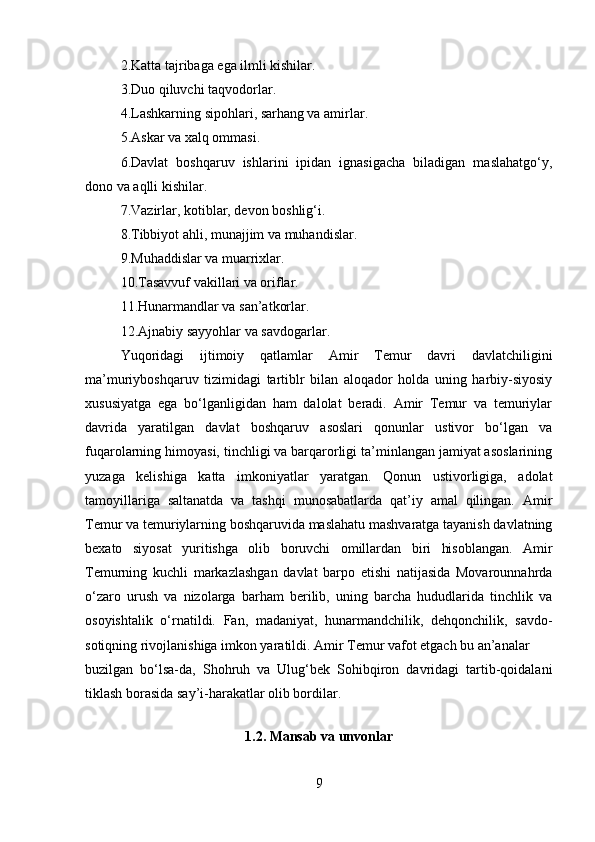 2.Katta tajribaga ega ilmli kishilar. 
3.Duo qiluvchi taqvodorlar. 
4.Lashkarning sipohlari, sarhang va amirlar. 
5.Askar va xalq ommasi. 
6.Davlat   boshqaruv   ishlarini   ipidan   ignasigacha   biladigan   maslahatgo‘y,
dono va aqlli kishilar. 
7.Vazirlar, kotiblar, devon boshlig‘i. 
8.Tibbiyot ahli, munajjim va muhandislar. 
9.Muhaddislar va muarrixlar. 
10.Tasavvuf vakillari va oriflar. 
11.Hunarmandlar va san’atkorlar. 
12.Ajnabiy sayyohlar va savdogarlar. 
Yuqoridagi   ijtimoiy   qatlamlar   Amir   Temur   davri   davlatchiligini
ma’muriyboshqaruv   tizimidagi   tartiblr   bilan   aloqador   holda   uning   harbiy-siyosiy
xususiyatga   ega   bo‘lganligidan   ham   dalolat   beradi.   Amir   Temur   va   temuriylar
davrida   yaratilgan   davlat   boshqaruv   asoslari   qonunlar   ustivor   bo‘lgan   va
fuqarolarning himoyasi, tinchligi va barqarorligi ta’minlangan jamiyat asoslarining
yuzaga   kelishiga   katta   imkoniyatlar   yaratgan.   Qonun   ustivorligiga,   adolat
tamoyillariga   saltanatda   va   tashqi   munosabatlarda   qat’iy   amal   qilingan.   Amir
Temur va temuriylarning boshqaruvida maslahatu mashvaratga tayanish davlatning
bexato   siyosat   yuritishga   olib   boruvchi   omillardan   biri   hisoblangan.   Amir
Temurning   kuchli   markazlashgan   davlat   barpo   etishi   natijasida   Movarounnahrda
o‘zaro   urush   va   nizolarga   barham   berilib,   uning   barcha   hududlarida   tinchlik   va
osoyishtalik   o‘rnatildi.   Fan,   madaniyat,   hunarmandchilik,   dehqonchilik,   savdo-
sotiqning rivojlanishiga imkon yaratildi. Amir Temur vafot etgach bu an’analar
buzilgan   bo‘lsa-da,   Shohruh   va   Ulug‘bek   Sohibqiron   davridagi   tartib-qoidalani
tiklash borasida say’i-harakatlar olib bordilar.
1.2.  Mansab va unvonlar
9 