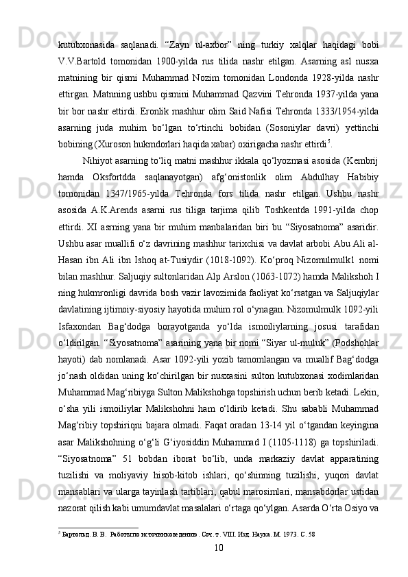 kutubxonasida   saqlanadi.   “Zayn   ul-axbor”   ning   turkiy   xalqlar   haqidagi   bobi
V.V.Bartold   tomonidan   1900-yilda   rus   tilida   nashr   etilgan.   Asarning   asl   nusxa
matnining   bir   qismi   Muhammad   Nozim   tomonidan   Londonda   1928-yilda   nashr
ettirgan. Matnning ushbu qismini  Muhammad Qazvini  Tehronda 1937-yilda yana
bir bor nashr ettirdi. Eronlik mashhur olim Said Nafisi Tehronda 1333/1954-yilda
asarning   juda   muhim   bo‘lgan   to‘rtinchi   bobidan   (Sosoniylar   davri)   yettinchi
bobining (Xuroson hukmdorlari haqida xabar) oxirigacha nashr ettirdi 5
.
Nihiyot asarning to‘liq matni mashhur ikkala qo‘lyozmasi asosida (Kembrij
hamda   Oksfortdda   saqlanayotgan)   afg‘onistonlik   olim   Abdulhay   Habibiy
tomonidan   1347/1965-yilda   Tehronda   fors   tilida   nashr   etilgan.   Ushbu   nashr
asosida   A.K.Arends   asarni   rus   tiliga   tarjima   qilib   Toshkentda   1991-yilda   chop
ettirdi.   XI   asrning   yana   bir   muhim   manbalaridan   biri   bu   “Siyosatnoma”   asaridir.
Ushbu asar muallifi o‘z davrining mashhur tarixchisi va davlat arbobi Abu Ali al-
Hasan   ibn   Ali   ibn   Ishoq   at-Tusiydir   (1018-1092).   Ko‘proq   Nizomulmulk1   nomi
bilan mashhur. Saljuqiy sultonlaridan Alp Arslon (1063-1072) hamda Malikshoh I
ning hukmronligi davrida bosh vazir lavozimida faoliyat ko‘rsatgan va Saljuqiylar
davlatining ijtimoiy-siyosiy hayotida muhim rol o‘ynagan. Nizomulmulk 1092-yili
Isfaxondan   Bag‘dodga   borayotganda   yo‘lda   ismoiliylarning   josusi   tarafidan
o‘ldirilgan. “Siyosatnoma” asarining yana bir nomi “Siyar ul-muluk” (Podshohlar
hayoti)  dab   nomlanadi.   Asar   1092-yili  yozib  tamomlangan   va  muallif  Bag‘dodga
jo‘nash oldidan uning ko‘chirilgan bir nusxasini  sulton kutubxonasi  xodimlaridan
Muhammad Mag‘ribiyga Sulton Malikshohga topshirish uchun berib ketadi. Lekin,
o‘sha   yili   ismoiliylar   Malikshohni   ham   o‘ldirib   ketadi.   Shu   sababli   Muhammad
Mag‘ribiy   topshiriqni   bajara   olmadi.   Faqat   oradan   13-14   yil   o‘tgandan   keyingina
asar   Malikshohning  o‘g‘li   G‘iyosiddin  Muhammad  I  (1105-1118)   ga topshiriladi.
“Siyosatnoma”   51   bobdan   iborat   bo‘lib,   unda   markaziy   davlat   apparatining
tuzilishi   va   moliyaviy   hisob-kitob   ishlari,   qo‘shinning   tuzilishi,   yuqori   davlat
mansablari va ularga tayinlash tartiblari, qabul marosimlari, mansabdorlar ustidan
nazorat qilish kabi umumdavlat masalalari o‘rtaga qo‘ylgan. Asarda O‘rta Osiyo va
5
 Бартольд. В. В.  Работы по источниковедению. Соч. т.  VIII . Изд. Наука. М. 1973. С. 58
10 
