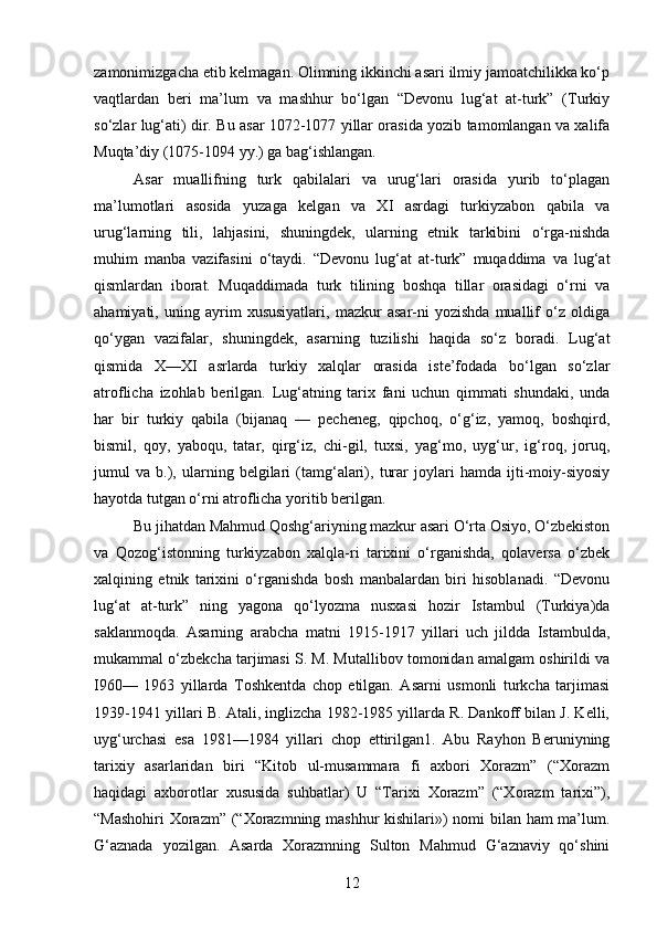 zamonimizgacha etib kelmagan. Olimning ikkinchi asari ilmiy jamoatchilikka ko‘p
vaqtlardan   beri   ma’lum   va   mashhur   bo‘lgan   “Devonu   lug‘at   at-turk”   (Turkiy
so‘zlar lug‘ati) dir. Bu asar 1072-1077 yillar orasida yozib tamomlangan va xalifa
Muqta’diy (1075-1094 yy.) ga bag‘ishlangan.
Asar   muallifning   turk   qabilalari   va   urug‘lari   orasida   yurib   to‘plagan
ma’lumotlari   asosida   yuzaga   kelgan   va   XI   asrdagi   turkiyzabon   qabila   va
urug‘larning   tili,   lahjasini,   shuningdek,   ularning   etnik   tarkibini   o‘rga-nishda
muhim   manba   vazifasini   o‘taydi.   “Devonu   lug‘at   at-turk”   muqaddima   va   lug‘at
qismlardan   iborat.   Muqaddimada   turk   tilining   boshqa   tillar   orasidagi   o‘rni   va
ahamiyati,   uning   ayrim   xususiyatlari,   mazkur   asar-ni   yozishda   muallif   o‘z   oldiga
qo‘ygan   vazifalar,   shuningdek,   asarning   tuzilishi   haqida   so‘z   boradi.   Lug‘at
qismida   X—XI   asrlarda   turkiy   xalqlar   orasida   iste’fodada   bo‘lgan   so‘zlar
atroflicha   izohlab   berilgan.   Lug‘atning   tarix   fani   uchun   qimmati   shundaki,   unda
har   bir   turkiy   qabila   (bijanaq   —   pecheneg,   qipchoq,   o‘g‘iz,   yamoq,   boshqird,
bismil,   qoy,   yaboqu,   tatar,   qirg‘iz,   chi-gil,   tuxsi,   yag‘mo,   uyg‘ur,   ig‘roq,   joruq,
jumul   va   b.),   ularning   belgilari   (tamg‘alari),   turar   joylari   hamda   ijti-moiy-siyosiy
hayotda tutgan o‘rni atroflicha yoritib berilgan.
Bu jihatdan Mahmud Qoshg‘ariyning mazkur asari O‘rta Osiyo, O‘zbekiston
va   Qozog‘istonning   turkiyzabon   xalqla-ri   tarixini   o‘rganishda,   qolaversa   o‘zbek
xalqining   etnik   tarixini   o‘rganishda   bosh   manbalardan   biri   hisoblanadi.   “Devonu
lug‘at   at-turk”   ning   yagona   qo‘lyozma   nusxasi   hozir   Istambul   (Turkiya)da
saklanmoqda.   Asarning   arabcha   matni   1915-1917   yillari   uch   jildda   Istambulda,
mukammal o‘zbekcha tarjimasi S. M. Mutallibov tomonidan amalgam oshirildi va
I960—   1963   yillarda   Toshkentda   chop   etilgan.   Asarni   usmonli   turkcha   tarjimasi
1939-1941 yillari B. Atali, inglizcha 1982-1985 yillarda R. Dankoff bilan J. Kelli,
uyg‘urchasi   esa   1981—1984   yillari   chop   ettirilgan1.   Abu   Rayhon   Beruniyning
tarixiy   asarlaridan   biri   “Kitob   ul-musammara   fi   axbori   Xorazm”   (“Xorazm
haqidagi   axborotlar   xususida   suhbatlar)   U   “Tarixi   Xorazm”   (“Xorazm   tarixi”),
“Mashohiri  Xorazm” (“Xorazmning mashhur kishilari») nomi bilan ham ma’lum.
G‘aznada   yozilgan.   Asarda   Xorazmning   Sulton   Mahmud   G‘aznaviy   qo‘shini
12 