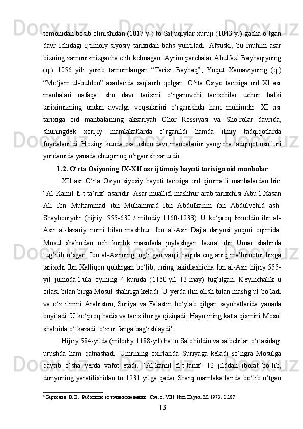 tomonidan bosib olinishidan (1017 y.) to Saljuqiylar xuruji (1043 y.) gacha o‘tgan
davr   ichidagi   ijtimoiy-siyosiy   tarixidan   bahs   yuritiladi.   Afsuski,   bu   muhim   asar
bizning zamoni-mizgacha etib kelmagan. Ayrim parchalar Abulfazl Bayhaqiyning
(q.)   1056   yili   yozib   tamomlangan   “Tarixi   Bayhaq”,   Yoqut   Xamaviyning   (q.)
“Mo‘jam   ul-buldon”   asarlarida   saqlanib   qolgan.   O‘rta   Osiyo   tarixiga   oid   XI   asr
manbalari   nafaqat   shu   davr   tarixini   o‘rganuvchi   tarixchilar   uchun   balki
tariximizning   undan   avvalgi   voqealarini   o‘rganishda   ham   muhimdir.   XI   asr
tarixiga   oid   manbalarning   aksariyati   Chor   Rossiyasi   va   Sho‘rolar   davrida,
shuningdek   xorijiy   mamlakatlarda   o‘rganildi   hamda   ilmiy   tadqiqotlarda
foydalanildi. Hozirgi kunda esa ushbu davr manbalarini yangicha tadqiqot usulluri
yordamida yanada chuqurroq o‘rganish zarurdir.
1.2. O‘rta Osiyoning IX-XII asr ijtimoiy hayoti tarixiga oid manbalar
XII   asr   O‘rta   Osiyo   siyosiy   hayoti   tarixiga   oid   qimmatli   manbalardan   biri
“Al-Kamil fi-t-ta’rix” asaridir. Asar muallifi mashhur arab tarixchisi Abu-l-Xasan
Ali   ibn   Muhammad   ibn   Muhammad   ibn   Abdulkarim   ibn   Abdulvohid   ash-
Shayboniydir   (hijriy.   555-630   /   milodiy   1160-1233).   U   ko‘proq   Izzuddin   ibn   al-
Asir   al-Jazariy   nomi   bilan   mashhur.   Ibn   al-Asir   Dajla   daryosi   yuqori   oqimida,
Mosul   shahridan   uch   kunlik   masofada   joylashgan   Jazirat   ibn   Umar   shahrida
tug‘ilib o‘sgan. Ibn al-Asirning tug‘ilgan vaqti haqida eng aniq ma’lumotni bizga
tarixchi Ibn Xalliqon qoldirgan bo‘lib, uning takidlashicha Ibn al-Asir hijriy 555-
yil   jumoda-l-ula   oyining   4-kunida   (1160-yil   13-may)   tug‘ilgan.   Keyinchalik   u
oilasi bilan birga Mosul shahriga keladi. U yerda ilm olish bilan mashg‘ul bo‘ladi
va   o‘z   ilmini   Arabiston,   Suriya   va   Falastin   bo‘ylab   qilgan   sayohatlarida   yanada
boyitadi. U ko‘proq hadis va tarix ilmiga qiziqadi. Hayotining katta qismini Mosul
shahrida o‘tkazadi, o‘zini fanga bag‘ishlaydi 6
.
Hijriy 584-yilda (milodiy 1188-yil) hatto Salohiddin va salbchilar o‘rtasidagi
urushda   ham   qatnashadi.   Umrining   oxirlarida   Suriyaga   keladi   so‘ngra   Mosulga
qaytib   o‘sha   yerda   vafot   etadi.   “Al-kamil   fi-t-tarix”   12   jilddan   iborat   bo‘lib,
dunyoning yaratilishidan  to 1231  yilga qadar   Sharq  mamlakatlarida bo‘lib o‘tgan
6
 Бартольд. В. В.  Работы по источниковедению. Соч. т.  VIII . Изд. Наука .  М . 1973. C.187.
13 