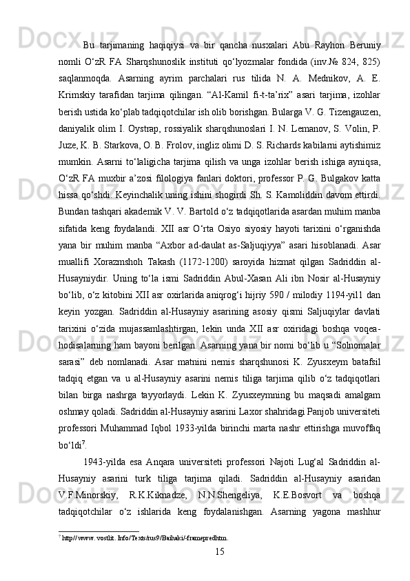 Bu   tarjimaning   haqiqiysi   va   bir   qancha   nusxalari   Abu   Rayhon   Beruniy
nomli   O‘zR   FA   Sharqshunoslik   instituti   qo‘lyozmalar   fondida   (inv.№   824,   825)
saqlanmoqda.   Asarning   ayrim   parchalari   rus   tilida   N.   A.   Mednikov,   A.   E.
Krimskiy   tarafidan   tarjima   qilingan.   “Al-Kamil   fi-t-ta’rix”   asari   tarjima,   izohlar
berish ustida ko‘plab tadqiqotchilar ish olib borishgan. Bularga V. G. Tizengauzen,
daniyalik  olim   I.   Oystrap,  rossiyalik   sharqshunoslari   I.   N.  Lemanov,   S.  Volin,  P.
Juze, K. B. Starkova, O. B. Frolov, ingliz olimi D. S. Richards kabilarni aytishimiz
mumkin.   Asarni   to‘laligicha   tarjima   qilish   va   unga   izohlar   berish   ishiga   ayniqsa,
O‘zR FA muxbir a’zosi  filologiya fanlari doktori, professor  P. G. Bulgakov katta
hissa qo‘shdi. Keyinchalik uning ishini shogirdi Sh. S. Kamoliddin davom ettirdi.
Bundan tashqari akademik V. V. Bartold o‘z tadqiqotlarida asardan muhim manba
sifatida   keng   foydalandi.   XII   asr   O‘rta   Osiyo   siyosiy   hayoti   tarixini   o‘rganishda
yana   bir   muhim   manba   “Axbor   ad-daulat   as-Saljuqiyya”   asari   hisoblanadi.   Asar
muallifi   Xorazmshoh   Takash   (1172-1200)   saroyida   hizmat   qilgan   Sadriddin   al-
Husayniydir.   Uning   to‘la   ismi   Sadriddin   Abul-Xasan   Ali   ibn   Nosir   al-Husayniy
bo‘lib, o‘z kitobini XII asr oxirlarida aniqrog‘i hijriy 590 / milodiy 1194-yil1 dan
keyin   yozgan.   Sadriddin   al-Husayniy   asarining   asosiy   qismi   Saljuqiylar   davlati
tarixini   o‘zida   mujassamlashtirgan,   lekin   unda   XII   asr   oxiridagi   boshqa   voqea-
hodisalarning ham bayoni berilgan. Asarning yana bir nomi bo‘lib u “Solnomalar
sarasi”   deb   nomlanadi.   Asar   matnini   nemis   sharqshunosi   K.   Zyusxeym   batafsil
tadqiq   etgan   va   u   al-Husayniy   asarini   nemis   tiliga   tarjima   qilib   o‘z   tadqiqotlari
bilan   birga   nashrga   tayyorlaydi.   Lekin   K.   Zyusxeymning   bu   maqsadi   amalgam
oshmay qoladi. Sadriddin al-Husayniy asarini Laxor shahridagi Panjob universiteti
professori   Muhammad   Iqbol   1933-yilda   birinchi   marta   nashr   ettirishga   muvoffaq
bo‘ldi 7
.
1943-yilda   esa   Anqara   universiteti   professori   Najoti   Lug‘al   Sadriddin   al-
Husayniy   asarini   turk   tiliga   tarjima   qiladi.   Sadriddin   al-Husayniy   asaridan
V.F.Minorskiy,   R.K.Kiknadze,   N.N.Shengeliya,   K.E.Bosvort   va   boshqa
tadqiqotchilar   o‘z   ishlarida   keng   foydalanishgan.   Asarning   yagona   mashhur
7
 http// www. vostlit. Info/Texts/rus9/Baihaki/-framepredhtm.
15 