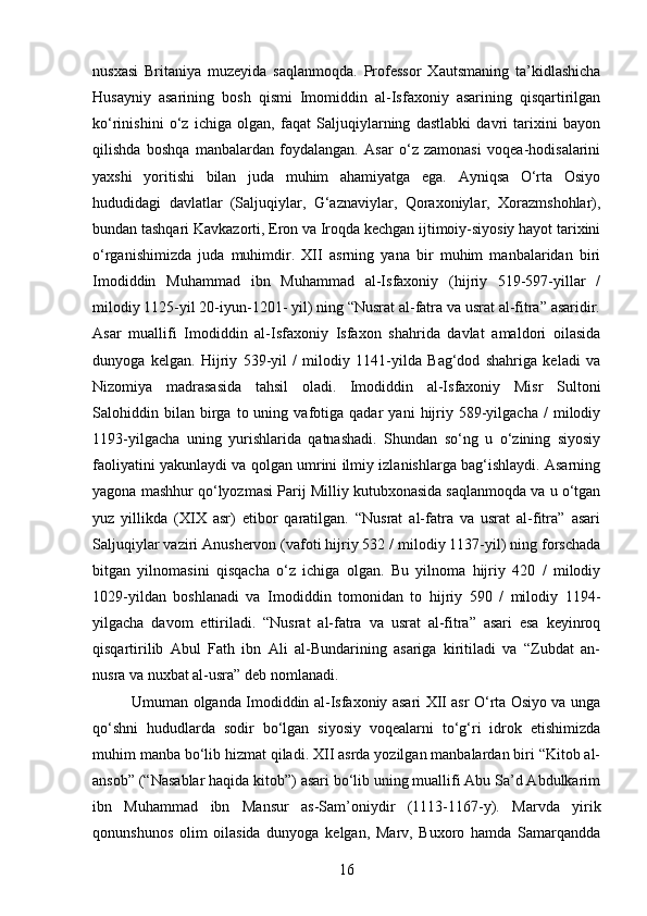 nusxasi   Britaniya   muzeyida   saqlanmoqda.   Professor   Xautsmaning   ta’kidlashicha
Husayniy   asarining   bosh   qismi   Imomiddin   al-Isfaxoniy   asarining   qisqartirilgan
ko‘rinishini   o‘z   ichiga   olgan,   faqat   Saljuqiylarning   dastlabki   davri   tarixini   bayon
qilishda   boshqa   manbalardan   foydalangan.   Asar   o‘z   zamonasi   voqea-hodisalarini
yaxshi   yoritishi   bilan   juda   muhim   ahamiyatga   ega.   Ayniqsa   O‘rta   Osiyo
hududidagi   davlatlar   (Saljuqiylar,   G‘aznaviylar,   Qoraxoniylar,   Xorazmshohlar),
bundan tashqari Kavkazorti, Eron va Iroqda kechgan ijtimoiy-siyosiy hayot tarixini
o‘rganishimizda   juda   muhimdir.   XII   asrning   yana   bir   muhim   manbalaridan   biri
Imodiddin   Muhammad   ibn   Muhammad   al-Isfaxoniy   (hijriy   519-597-yillar   /
milodiy 1125-yil 20-iyun-1201- yil) ning “Nusrat al-fatra va usrat al-fitra” asaridir.
Asar   muallifi   Imodiddin   al-Isfaxoniy   Isfaxon   shahrida   davlat   amaldori   oilasida
dunyoga   kelgan.   Hijriy   539-yil   /   milodiy   1141-yilda   Bag‘dod   shahriga   keladi   va
Nizomiya   madrasasida   tahsil   oladi.   Imodiddin   al-Isfaxoniy   Misr   Sultoni
Salohiddin  bilan   birga   to  uning   vafotiga   qadar   yani   hijriy   589-yilgacha   /   milodiy
1193-yilgacha   uning   yurishlarida   qatnashadi.   Shundan   so‘ng   u   o‘zining   siyosiy
faoliyatini yakunlaydi va qolgan umrini ilmiy izlanishlarga bag‘ishlaydi. Asarning
yagona mashhur qo‘lyozmasi Parij Milliy kutubxonasida saqlanmoqda va u o‘tgan
yuz   yillikda   (XIX   asr)   etibor   qaratilgan.   “Nusrat   al-fatra   va   usrat   al-fitra”   asari
Saljuqiylar vaziri Anushervon (vafoti hijriy 532 / milodiy 1137-yil) ning forschada
bitgan   yilnomasini   qisqacha   o‘z   ichiga   olgan.   Bu   yilnoma   hijriy   420   /   milodiy
1029-yildan   boshlanadi   va   Imodiddin   tomonidan   to   hijriy   590   /   milodiy   1194-
yilgacha   davom   ettiriladi.   “Nusrat   al-fatra   va   usrat   al-fitra”   asari   esa   keyinroq
qisqartirilib   Abul   Fath   ibn   Ali   al-Bundarining   asariga   kiritiladi   va   “Zubdat   an-
nusra va nuxbat al-usra” deb nomlanadi.
Umuman olganda Imodiddin al-Isfaxoniy asari XII asr O‘rta Osiyo va unga
qo‘shni   hududlarda   sodir   bo‘lgan   siyosiy   voqealarni   to‘g‘ri   idrok   etishimizda
muhim manba bo‘lib hizmat qiladi. XII asrda yozilgan manbalardan biri “Kitob al-
ansob” (“Nasablar haqida kitob”) asari bo‘lib uning muallifi Abu Sa’d Abdulkarim
ibn   Muhammad   ibn   Mansur   as-Sam’oniydir   (1113-1167-y).   Marvda   yirik
qonunshunos   olim   oilasida   dunyoga   kelgan,   Marv,   Buxoro   hamda   Samarqandda
16 