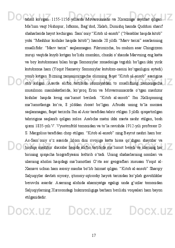 tahsil   ko‘rgan.   1155-1156   yillarda   Movarounnahr   va   Xorazmga   sayohat   qilgan.
Ma’lum vaqt  Nishopur, Isfaxon, Bag‘dod, Xalab, Dimishq hamda Quddusi  sharif
shaharlarida hayot kechirgan. Sam’oniy “Kitob ul-ansob” (“Nasablar haqida kitob”
yoki   “Mashhur   kishilar   haqida   kitob”)   hamda   20   jildli   “Marv   tarixi”   asarlarining
muallifidir.   “Marv   tarixi”   saqlanmagan.   Fikrimizcha,   bu   muhim   asar   Chingizxon
xuruji vaqtida kuyib ketgan bo‘lishi mumkin, chunki o‘shanda Marvning eng katta
va boy kutubxonasi  bilan birga Somoniylar xonadoiiga tegishli  bo‘lgan ikki yirik
kutubxona ham (Yoqut Hamaviy Somoniylar kutubxo-nasini ko‘rganligini aytadi)
yonib ketgan. Bizning zamonimizgacha olimning faqat “Kitob ul-ansob” asarigina
etib   kelgan.   Asarda   alifbo   tartibida   islomiyatdan   to   muallifning   zamonigacha
musulmon   mamlakatlarida,   ko‘proq   Eron   va   Movarounnaxrda   o‘tgan   mashxur
kishilar   haqida   keng   ma’lumot   beriladi.   “Kitob   al-ansob”   Ibn   Xalliqonning
ma’lumotlariga   ko‘ra,   8   jilddan   iborat   bo‘lgan.   Afsuski   uning   to‘la   nusxasi
saqlanmagan, faqat tarixchi Ibn al-Asir tarafidan tahrir etilgan 3 jildli qisqartirilgan
tahririgina   saqlanib   qolgan   xolos.   Arabcha   matni   ikki   marta   nashr   etilgan,   bosh
qismi 1835-yili V. Vyustenfeld tomonidan va to‘la ravishda 1912-yili professor D.
S. Margolius tarafidan chop etilgan. “Kitob al-ansob” ning Bayrut nashri ham bor.
As-Sam’oniy   o‘z   asarida   Islom   dini   rivojiga   katta   hissa   qo‘shgan   shayxlar   va
boshqa  mashhur   shaxslar  haqida   alifbo  tartibida  ma’lumot  beradi  va  ularning  har
birining   qisqacha   biografiyasini   keltirib   o‘tadi.   Uning   shaharlarning   nomlari   va
ularning   aholisi   haqidagi   ma’lumotlari   O‘rta   asr   geograflari   xususan   Yoqut   al-
Xamavi uchun ham asosiy manba bo‘lib hizmat qilgan. “Kitob al-ansob” Sharqiy
Saljuqiylar   davlati  siyosiy,   ijtimoiy-iqtisodiy  hayoti   tarixidan  ko‘plab guvohliklar
beruvchi   asardir.   Asarning   alohida   ahamiyatga   egaligi   unda   g‘uzlar   tomonidan
Saljuqiylarning Xurosondagi hukmronligiga barham berilishi voqealari ham bayon
etilganidadir.
17 