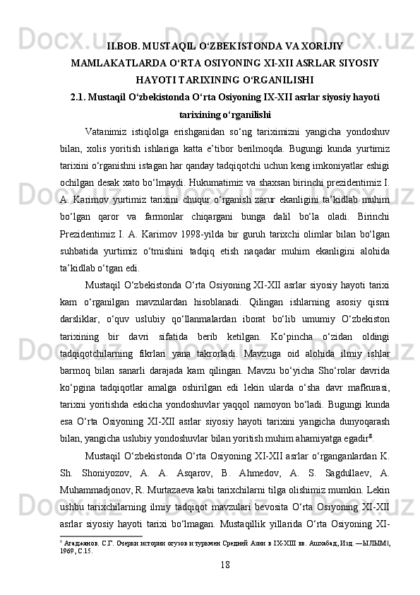 II.BOB. MUSTAQIL O‘ZBEKISTONDA VA XORIJIY
MAMLAKATLARDA O‘RTA OSIYONING XI-XII ASRLAR SIYOSIY
HAYOTI TARIXINING O‘RGANILISHI
2.1. Mustaqil O‘zbekistonda O‘rta Osiyoning IX-XII asrlar siyosiy hayoti
tarixining o‘rganilishi
Vatanimiz   istiqlolga   erishganidan   so‘ng   tariximizni   yangicha   yondoshuv
bilan,   xolis   yoritish   ishlariga   katta   e’tibor   berilmoqda.   Bugungi   kunda   yurtimiz
tarixini o‘rganishni istagan har qanday tadqiqotchi uchun keng imkoniyatlar eshigi
ochilgan desak xato bo‘lmaydi. Hukumatimiz va shaxsan birinchi prezidentimiz I.
A.   Karimov   yurtimiz   tarixini   chuqur   o‘rganish   zarur   ekanligini   ta’kidlab   muhim
bo‘lgan   qaror   va   farmonlar   chiqargani   bunga   dalil   bo‘la   oladi.   Birinchi
Prezidentimiz   I.   A.   Karimov   1998-yilda   bir   guruh   tarixchi   olimlar   bilan   bo‘lgan
suhbatida   yurtimiz   o‘tmishini   tadqiq   etish   naqadar   muhim   ekanligini   alohida
ta’kidlab o‘tgan edi.
Mustaqil  O‘zbekistonda O‘rta Osiyoning XI-XII asrlar siyosiy hayoti tarixi
kam   o‘rganilgan   mavzulardan   hisoblanadi.   Qilingan   ishlarning   asosiy   qismi
darsliklar,   o‘quv   uslubiy   qo‘llanmalardan   iborat   bo‘lib   umumiy   O‘zbekiston
tarixining   bir   davri   sifatida   berib   ketilgan.   Ko‘pincha   o‘zidan   oldingi
tadqiqotchilarning   fikrlari   yana   takrorladi.   Mavzuga   oid   alohida   ilmiy   ishlar
barmoq   bilan   sanarli   darajada   kam   qilingan.   Mavzu   bo‘yicha   Sho‘rolar   davrida
ko‘pgina   tadqiqotlar   amalga   oshirilgan   edi   lekin   ularda   o‘sha   davr   mafkurasi,
tarixni   yoritishda   eskicha   yondoshuvlar   yaqqol   namoyon   bo‘ladi.   Bugungi   kunda
esa   O‘rta   Osiyoning   XI-XII   asrlar   siyosiy   hayoti   tarixini   yangicha   dunyoqarash
bilan, yangicha uslubiy yondoshuvlar bilan yoritish muhim ahamiyatga egadir 8
.
Mustaqil   O‘zbekistonda   O‘rta   Osiyoning   XI-XII   asrlar   o‘rganganlardan   K.
Sh.   Shoniyozov,   A.   A.   Asqarov,   B.   Ahmedov,   A.   S.   Sagdullaev,   A.
Muhammadjonov, R. Murtazaeva kabi tarixchilarni tilga olishimiz mumkin. Lekin
ushbu   tarixchilarning   ilmiy   tadqiqot   mavzulari   bevosita   O‘rta   Osiyoning   XI-XII
asrlar   siyosiy   hayoti   tarixi   bo‘lmagan.   Mustaqillik   yillarida   O‘rta   Osiyoning   XI-
8
  Агаджанов. С.Г. Очерки истории огузов и туркмен Средней Азии в   IX - XIII   вв. Ашхабад, Изд. ―ЫЛЫМ ,‖
1969,  C .15.
18 
