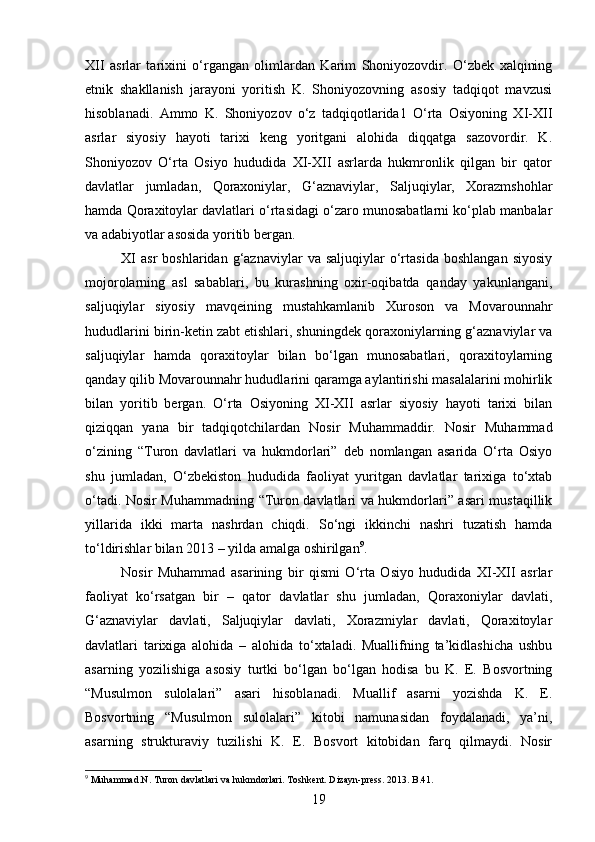 XII   asrlar   tarixini   o‘rgangan   olimlardan   Karim   Shoniyozovdir.   O‘zbek   xalqining
etnik   shakllanish   jarayoni   yoritish   K.   Shoniyozovning   asosiy   tadqiqot   mavzusi
hisoblanadi.   Ammo   K.   Shoniyozov   o‘z   tadqiqotlarida1   O‘rta   Osiyoning   XI-XII
asrlar   siyosiy   hayoti   tarixi   keng   yoritgani   alohida   diqqatga   sazovordir.   K.
Shoniyozov   O‘rta   Osiyo   hududida   XI-XII   asrlarda   hukmronlik   qilgan   bir   qator
davlatlar   jumladan,   Qoraxoniylar,   G‘aznaviylar,   Saljuqiylar,   Xorazmshohlar
hamda Qoraxitoylar davlatlari o‘rtasidagi o‘zaro munosabatlarni ko‘plab manbalar
va adabiyotlar asosida yoritib bergan.
XI   asr   boshlaridan  g‘aznaviylar   va  saljuqiylar   o‘rtasida   boshlangan   siyosiy
mojorolarning   asl   sabablari,   bu   kurashning   oxir-oqibatda   qanday   yakunlangani,
saljuqiylar   siyosiy   mavqeining   mustahkamlanib   Xuroson   va   Movarounnahr
hududlarini birin-ketin zabt etishlari, shuningdek qoraxoniylarning g‘aznaviylar va
saljuqiylar   hamda   qoraxitoylar   bilan   bo‘lgan   munosabatlari,   qoraxitoylarning
qanday qilib Movarounnahr hududlarini qaramga aylantirishi masalalarini mohirlik
bilan   yoritib   bergan.   O‘rta   Osiyoning   XI-XII   asrlar   siyosiy   hayoti   tarixi   bilan
qiziqqan   yana   bir   tadqiqotchilardan   Nosir   Muhammaddir.   Nosir   Muhammad
o‘zining   “Turon   davlatlari   va   hukmdorlari”   deb   nomlangan   asarida   O‘rta   Osiyo
shu   jumladan,   O‘zbekiston   hududida   faoliyat   yuritgan   davlatlar   tarixiga   to‘xtab
o‘tadi. Nosir Muhammadning “Turon davlatlari va hukmdorlari” asari mustaqillik
yillarida   ikki   marta   nashrdan   chiqdi.   So‘ngi   ikkinchi   nashri   tuzatish   hamda
to‘ldirishlar bilan 2013 – yilda amalga oshirilgan 9
. 
Nosir   Muhammad   asarining   bir   qismi   O‘rta   Osiyo   hududida   XI-XII   asrlar
faoliyat   ko‘rsatgan   bir   –   qator   davlatlar   shu   jumladan,   Qoraxoniylar   davlati,
G‘aznaviylar   davlati,   Saljuqiylar   davlati,   Xorazmiylar   davlati,   Qoraxitoylar
davlatlari   tarixiga   alohida   –   alohida   to‘xtaladi.   Muallifning   ta’kidlashicha   ushbu
asarning   yozilishiga   asosiy   turtki   bo‘lgan   bo‘lgan   hodisa   bu   K.   E.   Bosvortning
“Musulmon   sulolalari”   asari   hisoblanadi.   Muallif   asarni   yozishda   K.   E.
Bosvortning   “Musulmon   sulolalari”   kitobi   namunasidan   foydalanadi,   ya’ni,
asarning   strukturaviy   tuzilishi   K.   E.   Bosvort   kitobidan   farq   qilmaydi.   Nosir
9
  Muhammad . N .  Turon   davlatlari   va   hukmdorlari .  Toshkent. Dizayn-press. 2013. B.41.
19 