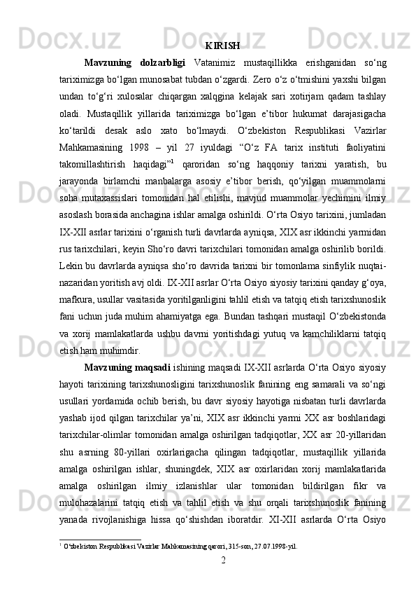 KIRISH
Mavzuning   dolzarbligi   Vatanimiz   mustaqillikka   erishganidan   so‘ng
tariximizga bo‘lgan munosabat tubdan o‘zgardi. Zero o‘z o‘tmishini yaxshi bilgan
undan   to‘g‘ri   xulosalar   chiqargan   xalqgina   kelajak   sari   xotirjam   qadam   tashlay
oladi.   Mustaqillik   yillarida   tariximizga   bo‘lgan   e’tibor   hukumat   darajasigacha
ko‘tarildi   desak   aslo   xato   bo‘lmaydi.   O‘zbekiston   Respublikasi   Vazirlar
Mahkamasining   1998   –   yil   27   iyuldagi   “O‘z   FA   tarix   instituti   faoliyatini
takomillashtirish   haqidagi” 1
  qaroridan   so‘ng   haqqoniy   tarixni   yaratish,   bu
jarayonda   birlamchi   manbalarga   asosiy   e’tibor   berish,   qo‘yilgan   muammolarni
soha   mutaxassislari   tomonidan   hal   etilishi,   mavjud   muammolar   yechimini   ilmiy
asoslash borasida anchagina ishlar amalga oshirildi. O‘rta Osiyo tarixini, jumladan
IX-XII asrlar tarixini o‘rganish turli davrlarda ayniqsa, XIX asr ikkinchi yarmidan
rus tarixchilari, keyin Sho‘ro davri tarixchilari tomonidan amalga oshirilib borildi.
Lekin bu davrlarda ayniqsa sho‘ro davrida tarixni bir tomonlama sinfiylik nuqtai-
nazaridan yoritish avj oldi. IX-XII asrlar O‘rta Osiyo siyosiy tarixini qanday g‘oya,
mafkura, usullar vasitasida yoritilganligini tahlil etish va tatqiq etish tarixshunoslik
fani uchun juda muhim ahamiyatga ega. Bundan tashqari  mustaqil O‘zbekistonda
va   xorij   mamlakatlarda   ushbu   davrni   yoritishdagi   yutuq   va   kamchiliklarni   tatqiq
etish ham muhimdir.
Mavzuning maqsadi   ishining maqsadi IX-XII asrlarda O‘rta Osiyo siyosiy
hayoti   tarixining   tarixshunosligini   tarixshunoslik   fanining   eng   samarali   va   so‘ngi
usullari yordamida ochib berish, bu davr siyosiy hayotiga nisbatan turli davrlarda
yashab   ijod   qilgan   tarixchilar   ya’ni,   XIX   asr   ikkinchi   yarmi   XX   asr   boshlaridagi
tarixchilar-olimlar   tomonidan   amalga   oshirilgan   tadqiqotlar,   XX   asr   20-yillaridan
shu   asrning   80-yillari   oxirlarigacha   qilingan   tadqiqotlar,   mustaqillik   yillarida
amalga   oshirilgan   ishlar,   shuningdek,   XIX   asr   oxirlaridan   xorij   mamlakatlarida
amalga   oshirilgan   ilmiy   izlanishlar   ular   tomonidan   bildirilgan   fikr   va
mulohazalarini   tatqiq   etish   va   tahlil   etish   va   shu   orqali   tarixshunoslik   fanining
yanada   rivojlanishiga   hissa   qo‘shishdan   iboratdir.   XI-XII   asrlarda   O‘rta   Osiyo
1
 O‘zbekiston Respublikasi Vazirlar Mahkamasining qarori, 315-son, 27.07.1998-yil.
2 