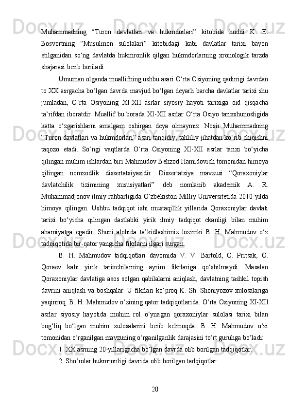 Muhammadning   “Turon   davlatlari   va   hukmdorlari”   kitobida   huddi   K.   E.
Bosvortning   “Musulmon   sulolalari”   kitobidagi   kabi   davlatlar   tarixi   bayon
etilganidan   so‘ng   davlatda   hukmronlik   qilgan   hukmdorlarning   xronologik   tarzda
shajarasi berib boriladi.
Umuman olganda muallifning ushbu asari O‘rta Osiyoning qadimgi davrdan
to XX asrgacha bo‘lgan davrda mavjud bo‘lgan deyarli barcha davlatlar tarixi shu
jumladan,   O‘rta   Osiyoning   XI-XII   asrlar   siyosiy   hayoti   tarixiga   oid   qisqacha
ta’rifdan iboratdir. Muallif  bu borada  XI-XII  asrlar  O‘rta Osiyo  tarixshunosligida
katta   o‘zgarishlarni   amalgam   oshirgan   deya   olmaymiz.   Nosir   Muhammadning
“Turon davlatlari va hukmdorlari” asari tanqidiy, tahliliy jihatdan ko‘rib chiqishni
taqozo   etadi.   So‘ngi   vaqtlarda   O‘rta   Osiyoning   XI-XII   asrlar   tarixi   bo‘yicha
qilingan muhim ishlardan biri Mahmudov Behzod Hamidovich tomonidan himoya
qilingan   nomzodlik   dissertatsiyasidir.   Dissertatsiya   mavzusi   “Qoraxoniylar
davlatchilik   tizimining   xususiyatlari”   deb   nomlanib   akademik   A.   R.
Muhammadjonov ilmiy rahbarligida O‘zbekiston Milliy Universitetida 2010-yilda
himoya   qilingan.   Ushbu   tadqiqot   ishi   mustaqillik   yillarida   Qoraxoniylar   davlati
tarixi   bo‘yicha   qilingan   dastlabki   yirik   ilmiy   tadqiqot   ekanligi   bilan   muhim
ahamiyatga   egadir.   Shuni   alohida   ta’kidlashimiz   lozimki   B.   H.   Mahmudov   o‘z
tadqiqotida bir-qator yangicha fikrlarni ilgari surgan.
B.   H.   Mahmudov   tadqiqotlari   davomida   V.   V.   Bartold,   O.   Pritsak,   O.
Qoraev   kabi   yirik   tarixchilarning   ayrim   fikrlariga   qo‘shilmaydi.   Masalan
Qoraxoniylar   davlatiga  asos   solgan   qabilalarni   aniqlash,   davlatning  tashkil   topish
davrini   aniqlash  va  boshqalar.  U fikrlari  ko‘proq  K.  Sh.  Shoniyozov xulosalariga
yaqinroq. B. H. Mahmudov o‘zining qator tadqiqotlarida. O‘rta Osiyoning XI-XII
asrlar   siyosiy   hayotida   muhim   rol   o‘ynagan   qoraxoniylar   sulolasi   tarixi   bilan
bog‘liq   bo‘lgan   muhim   xulosalarini   berib   kelmoqda.   B.   H.   Mahmudov   o‘zi
tomonidan o‘rganilgan mavzuning o‘rganilganlik darajasini to‘rt guruhga bo‘ladi:
1. XX asrning 20-yillarigacha bo‘lgan davrda olib borilgan tadqiqotlar.
2. Sho‘rolar hukmronligi davrida olib borilgan tadqiqotlar.
20 
