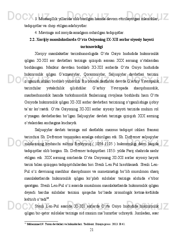3. Mustaqillik yillarida olib borilgan hamda davom ettirilayotgan izlanishlar,
tadqiqotlar va chop etilgan adabiyotlar. 
4. Mavzuga oid xorijda amalgam oshirilgan tadqiqotlar.
2.2. Xorijiy mamlakatlarda O‘rta Osiyoning IX-XII asrlar siyosiy hayoti
tarixnavisligi
Xorijiy   mamlakatlar   tarixshunosligida   O‘rta   Osiyo   hududida   hukmronlik
qilgan   XI-XII   asr   davlatlari   tarixiga   qiziqish   asosan   XIX   asrning   o‘rtalaridan
boshlangan.   Mazkur   davrdan   boshlab   XI-XII   asrlarda   O‘rta   Osiyo   hududida
hukmronlik   qilgan   G‘aznaviylar,   Qoraxoniylar,   Saljuqiylar   davlatlari   tarixini
o‘rganish ishlari boshlab yuborildi. Bu borada dastlabki davrda G‘arbiy Yevropalik
tarixchilar   yetakchilik   qilishdilar.   G‘arbiy   Yevropada   sharqshunoslik,
manbashunoslik   hamda   turkshunoslik   fanlarining   rivojlana   boshlashi   ham   O‘rta
Osiyoda hukmronlik qilgan XI-XII asrlar davlatlari tarixining o‘rganilishiga ijobiy
ta’sir   ko‘rsatdi.   O‘rta   Osiyoning   XI-XII   asrlar   siyosiy   hayoti   tarixida   muhim   rol
o‘ynagan   davlatlardan   bo‘lgan   Saljuqiylar   davlati   tarixiga   qiziqish   XIX   asrning
o‘rtalaridan anchagina kuchaydi.
Saljuqiylar   davlati   tarixiga   oid   dastlabki   maxsus   tadqiqot   ishlari   fransuz
tarixchisi Sh. Defremer tomonidan amalga oshirilgan edi. Sh. Defremer saljuqiylar
sulolasining   beshinchi   sultoni   Berkyoriq   (   1094-1105   )   hukmronligi   davri   haqida
tadqiqotlar olib borgan. Sh. Defremer tadqiqotlari 1853- yilda Parij shahrida nashr
etilgan   edi.   XIX   asrning   oxirlarida   O‘rta   Osiyoning   XI-XII   asrlar   siyosiy   hayoti
tarixi bilan qiziqqan tadqiqotchilardan biri Stenli Len Pul hisoblanadi. Stenli Len-
Pul   o‘z   davrining   mashhur   sharqshunos   va   numezmatigi   bo‘lib   musulmon   sharq
mamlakatlarida   hukmronlik   qilgan   ko‘plab   sulolalar   tarixiga   alohida   e’tibor
qaratgan. Stenli Len-Pul o‘z asarida musulmon mamlakatlarida hukmronlik qilgan
deyarli   barcha   sulolalar   tarixini   qisqacha   bo‘lsada   xronologik   ketma-ketlikda
keltirib o‘tadi 10
.
Stenli   Len-Pul   asarida   XI-XII   asrlarda   O‘rta   Osiyo   hududida   hukmronlik
qilgan bir-qator sulolalar tarixiga oid munim ma’lumotlar uchraydi. Jumladan, asar
10
 Muhammad.N. Turon davlatlari va hukmdorlari. Toshkent. Dizayn-press. 2013. B.41.
21 