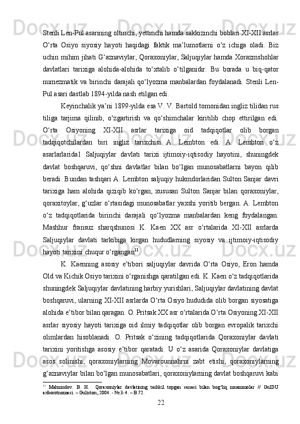 Stenli Len-Pul asarining oltinchi, yettinchi hamda sakkizinchi boblari XI-XII asrlar
O‘rta   Osiyo   siyosiy   hayoti   haqidagi   faktik   ma’lumotlarni   o‘z   ichiga   oladi.   Biz
uchin mihim jihati G‘aznaviylar, Qoraxoniylar, Saljuqiylar hamda Xorazmshohlar
davlatlari   tarixiga   alohida-alohida   to‘xtalib   o‘tilganidir.   Bu   borada   u   biq-qator
numezmatik va birinchi darajali qo‘lyozma manbalardan foydalanadi. Stenli  Len-
Pul asari dastlab 1894-yilda nash etilgan edi.
Keyinchalik ya’ni 1899-yilda esa V. V. Bartold tomonidan ingliz tilidan rus
tiliga   tarjima   qilinib,   o‘zgartirish   va   qo‘shimchalar   kiritilib   chop   ettirilgan   edi.
O‘rta   Osiyoning   XI-XII   asrlar   tarixiga   oid   tadqiqotlar   olib   borgan
tadqiqotchilardan   biri   ingliz   tarixchisi   A.   Lembton   edi.   A.   Lembton   o‘z
asarlarlarida1   Saljuqiylar   davlati   tarixi   ijtimoiy-iqtisodiy   hayotini,   shuningdek
davlat   boshqaruvi,   qo‘shni   davlatlar   bilan   bo‘lgan   munosabatlarni   bayon   qilib
beradi. Bundan tashqari A. Lembton saljuqiy hukmdorlaridan Sulton Sanjar davri
tarixiga   ham   alohida   qiziqib   ko‘rgan,   xususan   Sulton   Sanjar   bilan   qoraxoniylar,
qoraxitoylar,   g‘uzlar   o‘rtasidagi   munosabatlar   yaxshi   yoritib   bergan.   A.   Lembton
o‘z   tadqiqotlarida   birinchi   darajali   qo‘lyozma   manbalardan   keng   foydalangan.
Mashhur   fransuz   sharqshunosi   K.   Kaen   XX   asr   o‘rtalarida   XI-XII   asrlarda
Saljuqiylar   davlati   tarkibiga   kirgan   hududlarning   siyosiy   va   ijtimoiy-iqtisodiy
hayoti tarixini chuqur o‘rgangan 11
.
K.   Kaenning   asosiy   e’tibori   saljuqiylar   davrida   O‘rta   Osiyo,   Eron   hamda
Old va Kichik Osiyo tarixini o‘rganishga qaratilgan edi. K. Kaen o‘z tadqiqotlarida
shuningdek Saljuqiylar davlatining harbiy yurishlari, Saljuqiylar davlatining davlat
boshqaruvi, ularning XI-XII asrlarda O‘rta Osiyo hududida olib borgan siyosatiga
alohida e’tibor bilan qaragan. O. Pritsak XX asr o‘rtalarida O‘rta Osiyoning XI-XII
asrlar   siyosiy   hayoti   tarixiga   oid   ilmiy   tadqiqotlar   olib   borgan   evropalik   tarixchi
olimlardan   hisoblanadi.   O.   Pritsak   o‘zining   tadqiqotlarida   Qoraxoniylar   davlati
tarixini   yoritishga   asosiy   e’tibor   qaratadi.   U   o‘z   asarida   Qoraxoniylar   davlatiga
asos   solinishi,   qoraxoniylarning   Movarounnahrni   zabt   etishi,   qoraxoniylarning
g‘aznaviylar bilan bo‘lgan munosabatlari, qoraxoniylarning davlat boshqaruvi kabi
11
  Mahmudov.   B.   H.     Qoraxoniylar   davlatining   tashkil   topgan   sanasi   bilan   bog‘liq   muammolar   //   GulDU
axborotnomasi. – Guliston, 2004. - № 3-4. – B.72.
22 