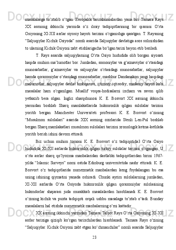 masalalarga   to‘xtalib   o‘tgan.   Evropalik   tarixshunoslardan   yana   biri   Tamara   Rays
XX   asrninig   ikkinchi   yarmida   o‘z   ilmiy   tadqiqotlarining   bir   qismini   O‘rta
Osiyoning XI-XII asrlar siyosiy hayoti tarixini o‘rganishga qaratgan. T. Raysning
“Saljuqiylar Kichik Osiyoda” nomli asarida Saljuqiylar davlatiga asos solinishidan
to ularning Kichik Osiyoni zabt etishlarigacha bo‘lgan tarixi bayon etib beriladi.
T.   Rays   asarida   saljuqiylarning   O‘rta   Osiyo   hududida   olib   borgan   siyosati
haqida muhim ma’lumotlar bor. Jumladan, somoniylar va g‘aznaviylar o‘rtasidagi
munosabatlar,   g‘aznaviylar   va   saljuqiylar   o‘rtasidagi   munosabatlar,   saljuqiylar
hamda qoraxoniylar o‘rtasidagi munosabatlar, mashhur Dandanakon jangi haqidagi
malumotlar, saljuqiylar davlat boshqaruvi, ijtimoiy-iqtisodiy, madaniy hayoti kabi
masalalar   ham   o‘rganilgan.   Muallif   voqea-hodisalarni   ixcham   va   ravon   qilib
yetkazib   bera   olgan.   Ingliz   sharqshunosi   K.   E.   Bosvort   XX   asrning   ikkinchi
yarmidan   boshlab   Sharq   mamlakatlarida   hukmronlik   qilgan   sulolalar   tarixini
yoritib   bergan.   Manchester   Universiteti   professori   K.   E.   Bosvort   o‘zining
“Musulmon   sulolalari”   asarida   XIX   asrning   oxirlarida   Stenli   Len-Pul   boshlab
bergan Sharq mamlakatlari musulmon sulolalari tarixini xronologik ketma-ketlikda
yoritib berish ishini davom ettiradi.
Biz   uchun   muhim   tomoni   K.   E.   Bosvort   o‘z   tadqiqotida3   O‘rta   Osiyo
hududida XI-XII asrlarda hukmronlik qilgan turkiy sulolalar tarixini o‘rgangan. U
o‘rta   asrlar   sharq   qo‘lyozma   manbalaridan   dastlabki   tadqiqotlaridan   birini   1967-
yilda   “Islamic   Surveys”   nomi   ostida   Edinburg   universitetida   nashr   ettiradi.   K.   E.
Bosvort   o‘z   tadqiqotlarida   numezmatik   manbalardan   keng   foydalangan   bu   esa
uning   ishining   qiymatini   yanada   oshiradi.   Chunki   ayrim   sulolalarning   jumladan,
XI-XII   asrlarda   O‘rta   Osiyoda   hukmronlik   qilgan   qoraxoniylar   sulolasining
hukmdorlar   shajarasi   juda   murakkab   masalalardan   hisoblanadi   K.   E.   Bosvort
o‘zining   kichik   va   puxta   tadqiqoti   orqali   ushbu   masalaga   to‘xtab   o‘tadi.   Bunday
masalalarni hal etishda numezmatik manbalarning o‘rni kattadir.
XX asrning ikkinchi yarmidan Tamara Talbot Rays O‘rta Osiyoning XI-XII
asrlar   tarixiga   qiziqib   ko‘rgan   tarixchilardan   hisoblanadi.   Tamara   Rays   o‘zining
“Saljuqiylar. Kichik Osiyoni zabt etgan ko‘chmanchilar” nomli asarida Saljuqiylar
23 