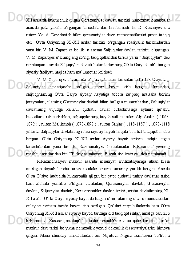 XII asrlarda hukmronlik qilgan Qoraxoniylar davlati tarixini numezmatik manbalar
asosida   juda   yaxshi   o‘rgangan   tarixchilardan   hisoblanadi.   B.   D.   Kochnyev   o‘z
ustozi   Ye.   A.  Davidovich   bilan  qoraxoniylar   davri   numezmatikasini   puxta   tadqiq
etdi.   O‘rta   Osiyoning   XI-XII   asrlar   tarixini   o‘rgangan   rossiyalik   tarixchilardan
yana   biri   V.  M.   Zaparojes   bo‘lib,   u  asosan   Saljuqiylar   davlati   tarixini   o‘rgangan.
V. M. Zaparojes o‘zining eng so‘ngi tadqiqotlaridan birida ya’ni “Saljuqiylar” deb
nomlangan asarida Saljuqiylar davlati hukmdorlarining O‘rta Osiyoda olib borgan
siyosiy faoliyati haqida ham ma’lumotlar keltiradi.
V. M. Zaparojes o‘z asarida o‘g‘uz qabilalari tarixidan to Kichik Osiyodagi
Saljuqiylar   davlatigacha   bo‘lgan   tarixni   bayon   etib   bergan.   Jumladan,
saljuqiylarning   O‘rta   Osiyo   siyosiy   hayotiga   tobora   ko‘proq   aralasha   borish
jarayonlari, ularning G‘aznaviylar davlati bilan bo‘lgan munosabatlari, Saljuqiylar
davlatining   vujudga   kelishi,   qudratli   davlat   birlashmasiga   aylanib   qo‘shni
hududlarni istilo etishlari, saljuqiylarning buyuk sultonlaridan Alp Arslon ( 1063-
1072 ) , sulton Malikshoh ( 1072-1092 ) , sulton Sanjar ( 1118-1157 ) , 1092-1118
yillarda Saljuqiylar davlatining ichki siyosiy hayoti haqida batafsil tadqiqotlar olib
borgan.   O‘rta   Osiyoning   XI-XII   asrlar   siyosiy   hayoti   tarixini   tadqiq   etgan
tarixchilardan   yana   biri   R.   Raxmonaliyev   hisoblanadai.   R.Raxmonaliyevning
mashhur asarlaridan biri “Turkiylar saltanati. Buyuk sivilizatsiya” deb nomlanadi.
R.Raxmonaliyev   mazkur   asarida   insoniyat   sivilizatsiyasiga   ulkan   hissa
qo‘shgan   deyarli   barcha   turkiy   sulolalar   tarixini   umumiy   yoritib   bergan.   Asarda
O‘rta O‘siyo hududida hukmronlik qilgan bir qator qudratli turkiy davlatlar tarixi
ham   alohida   yoritilib   o‘tilgan.   Jumladan,   Qoraxoniylar   davlati,   G‘aznaviylar
davlati, Saljuqiylar davlati, Xorazmshohlar davlati  tarixi, ushbu davlatlarning XI-
XII asrlar O‘rta Osiyo siyosiy hayotida tutgan o‘rni, ularning o‘zaro munosabatlari
qulay   va   ixcham   tarzda   bayon   etib   berilgan.   Qo‘shni   respublikalarda   ham   O‘rta
Osiyoning XI-XII asrlar siyosiy hayoti tarixiga oid tadqiqot ishlari amalga oshirilib
kelinmoqda. Xususan, mustaqil Tojikiston respublikasida bir-qator tarixchi-olimlar
mazkur davr tarixi bo‘yicha nomzodlik yoxud doktorlik dissertatsiyalarini himoya
qilgan.   Mana   shunday   tarixchilardan   biri   Najotova   Nigina   Baratovna   bo‘lib,   u
25 