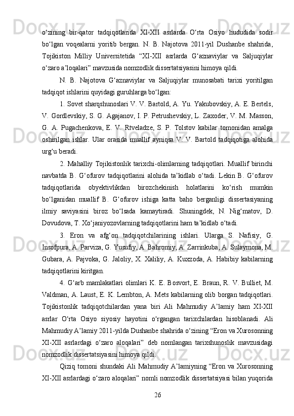 o‘zining   bir-qator   tadqiqotlarida   XI-XII   asrlarda   O‘rta   Osiyo   hududida   sodir
bo‘lgan   voqealarni   yoritib   bergan.   N.   B.   Najotova   2011-yil   Dushanbe   shahrida,
Tojikiston   Milliy   Universitetida   “XI-XII   asrlarda   G‘aznaviylar   va   Saljuqiylar
o‘zaro a’loqalari” mavzusida nomzodlik dissertatsiyasini himoya qildi. 
N.   B.   Najotova   G‘aznaviylar   va   Saljuqiylar   munosabati   tarixi   yoritilgan
tadqiqot ishlarini quyidagi guruhlarga bo‘lgan:
1. Sovet sharqshunoslari V. V. Bartold, A. Yu. Yakubovskiy, A. E. Bertels,
V. Gordlevskiy, S. G. Agajanov, I. P. Petrushevskiy, L. Zaxoder, V. M. Masson,
G.   A.   Pugachenkova,   E.   V.   Rtveladze,   S.   P.   Tolstov   kabilar   tomonidan   amalga
oshirilgan   ishlar.   Ular   orasida   muallif   ayniqsa   V.   V.   Bartold   tadqiqotiga   alohida
urg‘u beradi.
2.   Mahalliy   Tojikistonlik   tarixchi-olimlarning   tadqiqotlari.   Muallif   birinchi
navbatda   B.   G‘ofurov   tadqiqotlarini   alohida   ta’kidlab   o‘tadi.   Lekin   B.   G‘ofurov
tadqiqotlarida   obyektivlikdan   birozchekinish   holatlarini   ko‘rish   mumkin
bo‘lganidan   muallif   B.   G‘ofurov   ishiga   katta   baho   berganligi   dissertasiyaning
ilmiy   saviyasini   biroz   bo‘lsada   kamaytiradi.   Shuningdek,   N.   Nig‘matov,   D.
Dovudova, T. Xo‘janiyozovlarning tadqiqotlarini ham ta’kidlab o‘tadi.
3.   Eron   va   afg‘on   tadqiqotchilarining   ishlari.   Ularga   S.   Nafisiy,   G.
Insofpura, A. Parviza, G. Yusufiy, A. Bahromiy, A. Zarrinkuba, A. Sulaymona, M.
Gubara,   A.   Pajvoka,   G.   Jaloliy,   X.   Xaliliy,   A.   Kuxzoda,   A.   Habibiy   kabilarning
tadqiqotlarini kiritgan.
4.   G‘arb   mamlakatlari   olimlari   K.   E.   Bosvort,   E.   Braun,   R.   V.   Bulliet,   M.
Valdman, A. Laust, E. K. Lembton, A. Mets kabilarning olib borgan tadqiqotlari.
Tojikistonlik   tadqiqotchilardan   yana   biri   Ali   Mahmudiy   A’lamiy   ham   XI-XII
asrlar   O‘rta   Osiyo   siyosiy   hayotini   o‘rgangan   tarixchilardan   hisoblanadi.   Ali
Mahmudiy A’lamiy 2011-yilda Dushanbe shahrida o‘zining “Eron va Xurosonning
XI-XII   asrlardagi   o‘zaro   aloqalari”   deb   nomlangan   tarixshunoslik   mavzusidagi
nomzodlik dissertatsiyasini himoya qildi.
Qiziq tomoni   shundaki   Ali  Mahmudiy  A’lamiyning “Eron  va  Xurosonning
XI-XII asrlardagi o‘zaro aloqalari” nomli nomzodlik dissertatsiyasi bilan yuqorida
26 