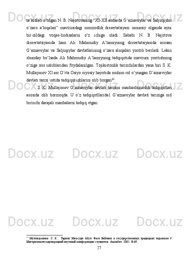 ta’kidlab o‘tilgan N. B. Najotovaning “XI-XII asrlarda G‘aznaviylar va Saljuqiylar
o‘zaro   a’loqalari”   mavzusidagi   nomzodlik   dissertatsiyasi   umumiy   olganda   ayni
bir-xildagi   voqae-hodisalarni   o‘z   ichiga   oladi.   Sababi   N.   B.   Najotova
dissertatsiyasida   ham   Ali   Mahmudiy   A’lamiyning   dissertatsiyasida   asosan
G‘aznaviylar   va   Saljuqiylar   davlatlarining   o‘zaro   aloqalari   yoritib   beriladi.   Lekin
shunday   bo‘lsada   Ali   Mahmudiy   A’lamiyning   tadqiqotida   mavzuni   yoritishning
o‘ziga xos uslublaridan foydalanilgan. Tojikistonlik tarixchilardan yana biri S. K.
Mullajonov XI asr O‘rta Osiyo siyosiy hayotida muhim rol o‘ynagan G‘aznaviylar
davlati tarixi ustida tadqiqot ishlarini olib borgan 13
.
S. K. Mullajonov G‘aznaviylar  davlati  tarixini  manbashunoslik  tadqiqotlari
asosida   olib   bormoqda.   U   o‘z   tadqiqotllarida1   G‘aznaviylar   davlati   tarixiga   oid
birinchi darajali manbalarni tadqiq etgan.
13
  Мулладжонов.   С.   К.     Тарихи   Маъсуди   Абул   Фазл   Байхаки   о   государственных   традициях   таджиков   //
Материалы международной научный конференции студентов. Ашхабат. 2001 . B.69.
27 