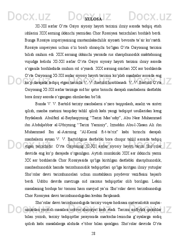 XULOSA
XI-XII   asrlar   O‘rta   Osiyo   siyosiy   hayoti   tarixini   ilmiy   asosda   tadqiq   etish
ishlarini XIX asrning ikkinchi yarmidan Chor Rossiyasi tarixchilari boshlab berdi.
Bunga Rossiya imperiyasining mustamlakachilik siyosati bevosita ta’sir ko‘rsatdi.
Rossiya   imperiyasi   uchun   o‘zi   bosib   olmoqchi   bo‘lgan   O‘rta   Osiyoning   tarixini
bilish   muhim   edi.   XIX   asrning   ikkinchi   yarmida   rus   sharqshunoslik   maktabining
vujudga   kelishi   XI-XII   asrlar   O‘rta   Osiyo   siyosiy   hayoti   tarixini   ilmiy   asosda
o‘rganila boshlashida muhim rol o‘ynadi. XIX asrning oxirlari XX asr boshlarida
O‘rta Osiyoning XI-XII asrlar siyosiy hayoti tarixini ko‘plab manbalar asosida eng
ko‘p darajada tadqiq etgan tarixchi V. V. Bartold hisoblanadi. V. V. Bartold O‘rta
Osiyoning XI-XII asrlar tarixiga oid bir qator birinchi darajali manbalarni dastlabki
bora ilmiy asosda o‘rgangan olimlardan bo‘ldi.
Bunda V. V. Bartold tarixiy manbalarni  o‘zaro taqqoslash,  analiz va sintez
qilish,   manba   matnini   tanqiday   tahlil   qilish   kabi   yangi   tadqiqot   usullaridan   keng
foydalandi.   Abulfazl   al-Bayhaqiyning   “Tarixi   Mas’udiy”,   Abu   Nasr   Muhammad
ibn   Abduljabbor   al-Utbiyning   “Tarixi   Yaminiy”,   Izzuddin   Abu-l-Xasan   Ali   ibn
Muhammad   Ibn   al-Asirning   “Al-Kamil   fi-t-ta’rix”   kabi   birinchi   darajali
manbalarni   aynan   V.   V.   Bartoldgina   dastlabki   bora   chuqur   tahlil   asosida   tadqiq
etgan   tarixchidir.   O‘rta   Osiyoning   XI-XII   asrlar   siyosiy   hayoti   tarixi   Sho‘rolar
davrida  eng  ko‘p  darajada  o‘rganilgan. Aytish  mumkinki  XIX  asr  ikkinchi   yarmi
XX   asr   boshlarida   Chor   Rossiyasida   qo‘lga   kiritilgan   dastlabki   sharqshunoslik,
manbashunoslik   hamda   tarixshunoislik   tadqiqotlari   qo‘lga   kiritgan   ilmiy   yutuqlar
Sho‘rolar   davri   tarixshunoslari   uchun   mustahkam   poydevor   vazifasini   bajarib
berdi.   Ushbu   davrda   mavzuga   oid   maxsus   tadqiqotlar   olib   borilgan.   Lekin
masalaning   boshqa   bir   tomoni   ham   mavjud   ya’ni   Sho‘rolar   davri   tarixshunosligi
Chor Rossiyasi davri tarixshunosligidan keskin farqlanadi.
Sho‘rolar davri tarixshunosligida tarixiy voqea-hodisani materialistik nuqtai-
nazardan yoritish masalasi ustivor ahamiyat kasb etadi. Tarixni sinfiylak qarashlar
bilan   yozish,   tarixiy   tadqiqotlar   jarayonida   markscha-lenincha   g‘oyalarga   sodiq
qolish   kabi   masalalarga   alohida   e’tibor   bilan   qaralgan.   Sho‘rolar   davrida   O‘rta
28 