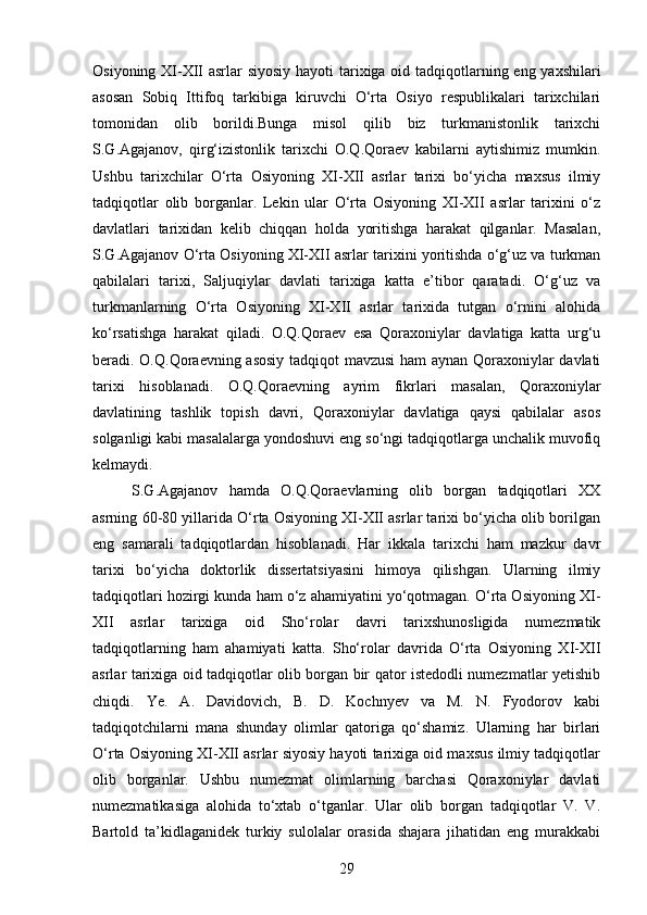 Osiyoning XI-XII asrlar siyosiy hayoti  tarixiga oid tadqiqotlarning eng yaxshilari
asosan   Sobiq   Ittifoq   tarkibiga   kiruvchi   O‘rta   Osiyo   respublikalari   tarixchilari
tomonidan   olib   borildi.Bunga   misol   qilib   biz   turkmanistonlik   tarixchi
S.G.Agajanov,   qirg‘izistonlik   tarixchi   O.Q.Qoraev   kabilarni   aytishimiz   mumkin.
Ushbu   tarixchilar   O‘rta   Osiyoning   XI-XII   asrlar   tarixi   bo‘yicha   maxsus   ilmiy
tadqiqotlar   olib   borganlar.   Lekin   ular   O‘rta   Osiyoning   XI-XII   asrlar   tarixini   o‘z
davlatlari   tarixidan   kelib   chiqqan   holda   yoritishga   harakat   qilganlar.   Masalan,
S.G.Agajanov O‘rta Osiyoning XI-XII asrlar tarixini yoritishda o‘g‘uz va turkman
qabilalari   tarixi,   Saljuqiylar   davlati   tarixiga   katta   e’tibor   qaratadi.   O‘g‘uz   va
turkmanlarning   O‘rta   Osiyoning   XI-XII   asrlar   tarixida   tutgan   o‘rnini   alohida
ko‘rsatishga   harakat   qiladi.   O.Q.Qoraev   esa   Qoraxoniylar   davlatiga   katta   urg‘u
beradi. O.Q.Qoraevning asosiy tadqiqot mavzusi ham aynan Qoraxoniylar davlati
tarixi   hisoblanadi.   O.Q.Qoraevning   ayrim   fikrlari   masalan,   Qoraxoniylar
davlatining   tashlik   topish   davri,   Qoraxoniylar   davlatiga   qaysi   qabilalar   asos
solganligi kabi masalalarga yondoshuvi eng so‘ngi tadqiqotlarga unchalik muvofiq
kelmaydi.
S.G.Agajanov   hamda   O.Q.Qoraevlarning   olib   borgan   tadqiqotlari   XX
asrning 60-80 yillarida O‘rta Osiyoning XI-XII asrlar tarixi bo‘yicha olib borilgan
eng   samarali   tadqiqotlardan   hisoblanadi.   Har   ikkala   tarixchi   ham   mazkur   davr
tarixi   bo‘yicha   doktorlik   dissertatsiyasini   himoya   qilishgan.   Ularning   ilmiy
tadqiqotlari hozirgi kunda ham o‘z ahamiyatini yo‘qotmagan. O‘rta Osiyoning XI-
XII   asrlar   tarixiga   oid   Sho‘rolar   davri   tarixshunosligida   numezmatik
tadqiqotlarning   ham   ahamiyati   katta.   Sho‘rolar   davrida   O‘rta   Osiyoning   XI-XII
asrlar tarixiga oid tadqiqotlar olib borgan bir qator istedodli numezmatlar yetishib
chiqdi.   Ye.   A.   Davidovich,   B.   D.   Kochnyev   va   M.   N.   Fyodorov   kabi
tadqiqotchilarni   mana   shunday   olimlar   qatoriga   qo‘shamiz.   Ularning   har   birlari
O‘rta Osiyoning XI-XII asrlar siyosiy hayoti tarixiga oid maxsus ilmiy tadqiqotlar
olib   borganlar.   Ushbu   numezmat   olimlarning   barchasi   Qoraxoniylar   davlati
numezmatikasiga   alohida   to‘xtab   o‘tganlar.   Ular   olib   borgan   tadqiqotlar   V.   V.
Bartold   ta’kidlaganidek   turkiy   sulolalar   orasida   shajara   jihatidan   eng   murakkabi
29 