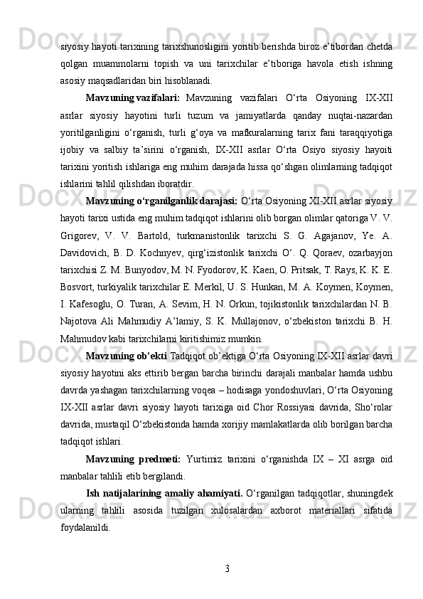 siyosiy hayoti tarixining tarixshunosligini yoritib berishda biroz e’tibordan chetda
qolgan   muammolarni   topish   va   uni   tarixchilar   e’tiboriga   havola   etish   ishning
asosiy maqsadlaridan biri hisoblanadi.
Mavzuning vazifalari: Mavzuning   vazifalari   O‘rta   Osiyoning   IX-XII
asrlar   siyosiy   hayotini   turli   tuzum   va   jamiyatlarda   qanday   nuqtai-nazardan
yoritilganligini   o‘rganish,   turli   g‘oya   va   mafkuralarning   tarix   fani   taraqqiyotiga
ijobiy   va   salbiy   ta’sirini   o‘rganish,   IX-XII   asrlar   O‘rta   Osiyo   siyosiy   hayoiti
tarixini yoritish ishlariga eng muhim darajada hissa qo‘shgan olimlarning tadqiqot
ishlarini tahlil qilishdan iboratdir.
Mavzuning o‘rganilganlik darajasi:  O‘rta Osiyoning XI-XII asrlar siyosiy
hayoti tarixi ustida eng muhim tadqiqot ishlarini olib borgan olimlar qatoriga V. V.
Grigorev,   V.   V.   Bartold,   turkmanistonlik   tarixchi   S.   G.   Agajanov,   Ye.   A.
Davidovich,   B.   D.   Kochnyev,   qirg‘izistonlik   tarixchi   O‘.   Q.   Qoraev,   ozarbayjon
tarixchisi Z. M. Bunyodov, M. N. Fyodorov, K. Kaen, O. Pritsak, T. Rays, K. K. E.
Bosvort, turkiyalik tarixchilar E. Merkil, U. S. Hunkan, M. A. Koymen, Koymen,
I. Kafesoglu, O. Turan, A. Sevim, H. N. Orkun, tojikistonlik tarixchilardan N. B.
Najotova   Ali   Mahmudiy   A’lamiy,   S.   K.   Mullajonov,   o‘zbekiston   tarixchi   B.   H.
Mahmudov kabi tarixchilarni kiritishimiz mumkin.
Mavzuning ob’ekti  Tadqiqot ob’ektiga O‘rta Osiyoning IX-XII asrlar davri
siyosiy hayotini aks ettirib bergan barcha birinchi darajali manbalar hamda ushbu
davrda yashagan tarixchilarning voqea – hodisaga yondoshuvlari, O‘rta Osiyoning
IX-XII   asrlar   davri   siyosiy   hayoti   tarixiga   oid   Chor   Rossiyasi   davrida,   Sho‘rolar
davrida, mustaqil O‘zbekistonda hamda xorijiy mamlakatlarda olib borilgan barcha
tadqiqot ishlari.  
Mavzuning   predmeti:   Yurtimiz   tarixini   o‘rganishda   IX   –   XI   asrga   oid
manbalar tahlili etib bergilandi.
Ish   natijalarining  amaliy  ahamiyati.   O‘rganilgan  tadqiqotlar,  shuningdek
ularning   tahlili   asosida   tuzilgan   xulosalardan   axborot   materiallari   sifatida
foydalanildi.
3 
