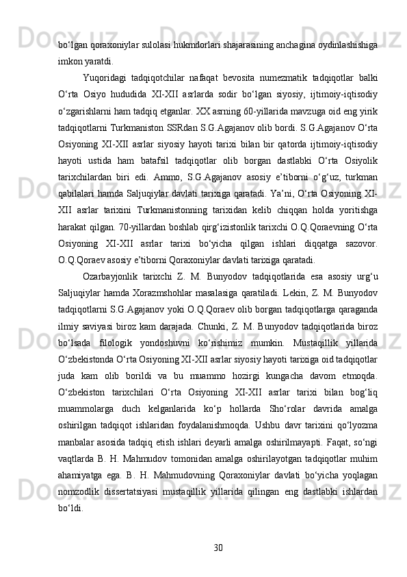 bo‘lgan qoraxoniylar sulolasi hukmdorlari shajarasining anchagina oydinlashishiga
imkon yaratdi.
Yuqoridagi   tadqiqotchilar   nafaqat   bevosita   numezmatik   tadqiqotlar   balki
O‘rta   Osiyo   hududida   XI-XII   asrlarda   sodir   bo‘lgan   siyosiy,   ijtimoiy-iqtisodiy
o‘zgarishlarni ham tadqiq etganlar. XX asrning 60-yillarida mavzuga oid eng yirik
tadqiqotlarni Turkmaniston SSRdan S.G.Agajanov olib bordi. S.G.Agajanov O‘rta
Osiyoning   XI-XII   asrlar   siyosiy   hayoti   tarixi   bilan   bir   qatorda   ijtimoiy-iqtisodiy
hayoti   ustida   ham   batafsil   tadqiqotlar   olib   borgan   dastlabki   O‘rta   Osiyolik
tarixchilardan   biri   edi.   Ammo,   S.G.Agajanov   asosiy   e’tiborni   o‘g‘uz,   turkman
qabilalari hamda Saljuqiylar  davlati tarixiga qaratadi. Ya’ni, O‘rta Osiyoning XI-
XII   asrlar   tarixini   Turkmanistonning   tarixidan   kelib   chiqqan   holda   yoritishga
harakat qilgan. 70-yillardan boshlab qirg‘izistonlik tarixchi O.Q.Qoraevning O‘rta
Osiyoning   XI-XII   asrlar   tarixi   bo‘yicha   qilgan   ishlari   diqqatga   sazovor.
O.Q.Qoraev asosiy e’tiborni Qoraxoniylar davlati tarixiga qaratadi.
Ozarbayjonlik   tarixchi   Z.   M.   Bunyodov   tadqiqotlarida   esa   asosiy   urg‘u
Saljuqiylar   hamda   Xorazmshohlar   masalasiga   qaratiladi.   Lekin,   Z.   M.   Bunyodov
tadqiqotlarni S.G.Agajanov yoki O.Q.Qoraev olib borgan tadqiqotlarga qaraganda
ilmiy   saviyasi   biroz   kam   darajada.   Chunki,   Z.   M.   Bunyodov   tadqiqotlarida   biroz
bo‘lsada   filologik   yondoshuvni   ko‘rishimiz   mumkin.   Mustaqillik   yillarida
O‘zbekistonda O‘rta Osiyoning XI-XII asrlar siyosiy hayoti tarixiga oid tadqiqotlar
juda   kam   olib   borildi   va   bu   muammo   hozirgi   kungacha   davom   etmoqda.
O‘zbekiston   tarixchilari   O‘rta   Osiyoning   XI-XII   asrlar   tarixi   bilan   bog‘liq
muammolarga   duch   kelganlarida   ko‘p   hollarda   Sho‘rolar   davrida   amalga
oshirilgan   tadqiqot   ishlaridan   foydalanishmoqda.   Ushbu   davr   tarixini   qo‘lyozma
manbalar  asosida   tadqiq etish  ishlari   deyarli  amalga  oshirilmayapti. Faqat,  so‘ngi
vaqtlarda   B.   H.   Mahmudov   tomonidan   amalga   oshirilayotgan   tadqiqotlar   muhim
ahamiyatga   ega.   B.   H.   Mahmudovning   Qoraxoniylar   davlati   bo‘yicha   yoqlagan
nomzodlik   dissertatsiyasi   mustaqillik   yillarida   qilingan   eng   dastlabki   ishlardan
bo‘ldi.
30 