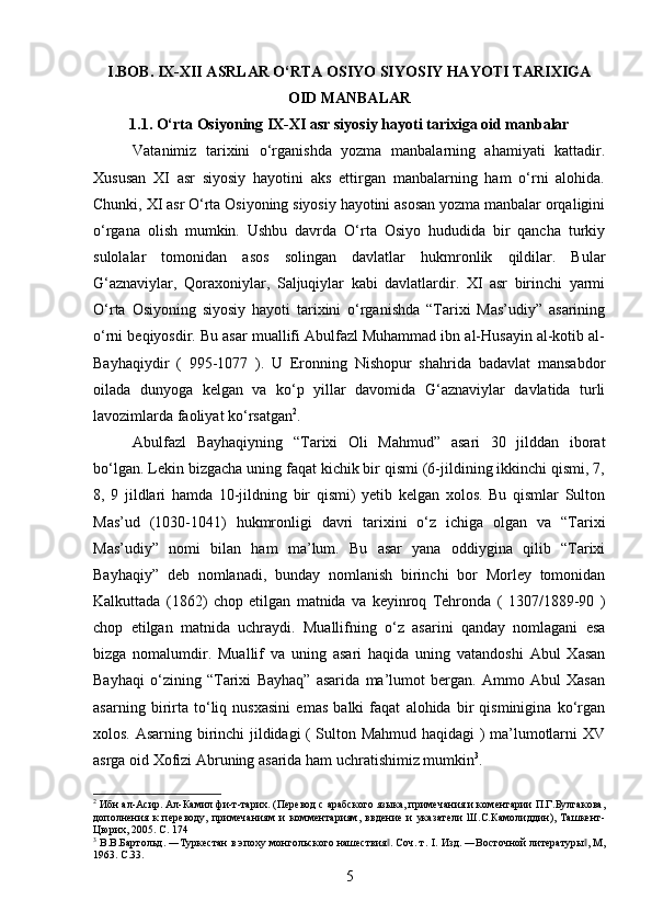 I.BOB. IX-XII ASRLAR O‘RTA OSIYO SIYOSIY HAYOTI TARIXIGA
OID MANBALAR
1.1. O‘rta Osiyoning IX-XI asr siyosiy hayoti tarixiga oid manbalar
Vatanimiz   tarixini   o‘rganishda   yozma   manbalarning   ahamiyati   kattadir.
Xususan   XI   asr   siyosiy   hayotini   aks   ettirgan   manbalarning   ham   o‘rni   alohida.
Chunki, XI asr O‘rta Osiyoning siyosiy hayotini asosan yozma manbalar orqaligini
o‘rgana   olish   mumkin.   Ushbu   davrda   O‘rta   Osiyo   hududida   bir   qancha   turkiy
sulolalar   tomonidan   asos   solingan   davlatlar   hukmronlik   qildilar.   Bular
G‘aznaviylar,   Qoraxoniylar,   Saljuqiylar   kabi   davlatlardir.   XI   asr   birinchi   yarmi
O‘rta   Osiyoning   siyosiy   hayoti   tarixini   o‘rganishda   “Tarixi   Mas’udiy”   asarining
o‘rni beqiyosdir. Bu asar muallifi Abulfazl Muhammad ibn al-Husayin al-kotib al-
Bayhaqiydir   (   995-1077   ).   U   Eronning   Nishopur   shahrida   badavlat   mansabdor
oilada   dunyoga   kelgan   va   ko‘p   yillar   davomida   G‘aznaviylar   davlatida   turli
lavozimlarda faoliyat ko‘rsatgan 2
.
Abulfazl   Bayhaqiyning   “Tarixi   Oli   Mahmud”   asari   30   jilddan   iborat
bo‘lgan. Lekin bizgacha uning faqat kichik bir qismi (6-jildining ikkinchi qismi, 7,
8,   9   jildlari   hamda   10-jildning   bir   qismi)   yetib   kelgan   xolos.   Bu   qismlar   Sulton
Mas’ud   (1030-1041)   hukmronligi   davri   tarixini   o‘z   ichiga   olgan   va   “Tarixi
Mas’udiy”   nomi   bilan   ham   ma’lum.   Bu   asar   yana   oddiygina   qilib   “Tarixi
Bayhaqiy”   deb   nomlanadi,   bunday   nomlanish   birinchi   bor   Morley   tomonidan
Kalkuttada   (1862)   chop   etilgan   matnida   va   keyinroq   Tehronda   (   1307/1889-90   )
chop   etilgan   matnida   uchraydi.   Muallifning   o‘z   asarini   qanday   nomlagani   esa
bizga   nomalumdir.   Muallif   va   uning   asari   haqida   uning   vatandoshi   Abul   Xasan
Bayhaqi   o‘zining   “Tarixi   Bayhaq”   asarida   ma’lumot   bergan.   Ammo   Abul   Xasan
asarning   birirta   to‘liq   nusxasini   emas   balki   faqat   alohida   bir   qisminigina   ko‘rgan
xolos. Asarning birinchi jildidagi ( Sulton Mahmud haqidagi ) ma’lumotlarni XV
asrga oid Xofizi Abruning asarida ham uchratishimiz mumkin 3
.
2
 Ибн ал-Асир. Ал-Камил фи-т-тарих. (Перевод с арабского языка, примечания и коментарии П.Г.Булгакова,
дополнения   к   переводу,   примечаниям   и   комментариям,   ввдение   и   указатели   Ш.С.Камолиддин),   Ташкент-
Цюрих, 2005. С. 174
3
 В.В.Бартольд. ―Туркестан в эпоху монгольского нашествия . Соч. т. ‖ I . Изд. ―Восточной литературы , М,	‖
1963.  C.33.
5 
