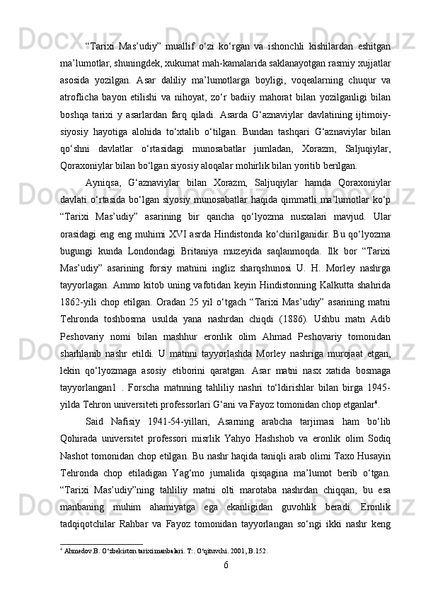 “Tarixi   Mas’udiy”   muallif   o‘zi   ko‘rgan   va   ishonchli   kishilardan   eshitgan
ma’lumotlar, shuningdek, xukumat mah-kamalarida saklanayotgan rasmiy xujjatlar
asosida   yozilgan.   Asar   daliliy   ma’lumotlarga   boyligi,   voqealarning   chuqur   va
atroflicha   bayon   etilishi   va   nihoyat,   zo‘r   badiiy   mahorat   bilan   yozilganligi   bilan
boshqa   tarixi   y   asarlardan   farq   qiladi.   Asarda   G‘aznaviylar   davlatining   ijtimoiy-
siyosiy   hayotiga   alohida   to‘xtalib   o‘tilgan.   Bundan   tashqari   G‘aznaviylar   bilan
qo‘shni   davlatlar   o‘rtasidagi   munosabatlar   jumladan,   Xorazm,   Saljuqiylar,
Qoraxoniylar bilan bo‘lgan siyosiy aloqalar mohirlik bilan yoritib berilgan.
Ayniqsa,   G‘aznaviylar   bilan   Xorazm,   Saljuqiylar   hamda   Qoraxoniylar
davlati   o‘rtasida   bo‘lgan  siyosiy  munosabatlar   haqida  qimmatli  ma’lumotlar   ko‘p
“Tarixi   Mas’udiy”   asarining   bir   qancha   qo‘lyozma   nusxalari   mavjud.   Ular
orasidagi  eng eng muhimi XVI asrda Hindistonda ko‘chirilganidir. Bu qo‘lyozma
bugungi   kunda   Londondagi   Britaniya   muzeyida   saqlanmoqda.   Ilk   bor   “Tarixi
Mas’udiy”   asarining   forsiy   matnini   ingliz   sharqshunosi   U.   H.   Morley   nashrga
tayyorlagan. Ammo kitob uning vafotidan keyin Hindistonning Kalkutta shahrida
1862-yili   chop   etilgan.   Oradan   25   yil   o‘tgach   “Tarixi   Mas’udiy”   asarining   matni
Tehronda   toshbosma   usulda   yana   nashrdan   chiqdi   (1886).   Ushbu   matn   Adib
Peshovariy   nomi   bilan   mashhur   eronlik   olim   Ahmad   Peshovariy   tomonidan
sharhlanib   nashr   etildi.   U   matnni   tayyorlashda   Morley   nashriga   murojaat   etgan,
lekin   qo‘lyozmaga   asosiy   etiborini   qaratgan.   Asar   matni   nasx   xatida   bosmaga
tayyorlangan1   .   Forscha   matnning   tahliliy   nashri   to‘ldirishlar   bilan   birga   1945-
yilda Tehron universiteti professorlari G‘ani va Fayoz tomonidan chop etganlar 4
.
Said   Nafisiy   1941-54-yillari,   Asarning   arabcha   tarjimasi   ham   bo‘lib
Qohirada   universitet   professori   misrlik   Yahyo   Hashshob   va   eronlik   olim   Sodiq
Nashot tomonidan chop etilgan. Bu nashr haqida taniqli arab olimi Taxo Husayin
Tehronda   chop   etiladigan   Yag‘mo   jurnalida   qisqagina   ma’lumot   berib   o‘tgan.
“Tarixi   Mas’udiy”ning   tahliliy   matni   olti   marotaba   nashrdan   chiqqan,   bu   esa
manbaning   muhim   ahamiyatga   ega   ekanligidan   guvohlik   beradi.   Eronlik
tadqiqotchilar   Rahbar   va   Fayoz   tomonidan   tayyorlangan   so‘ngi   ikki   nashr   keng
4
 Ahmedov.B. O‘zbekiston tarixi manbalari. T:. O‘qituvchi.  2001,  B .152.
6 