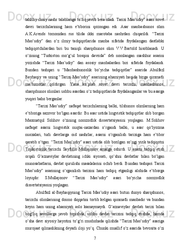 tahliliy-ilmiy nashr talablariga to‘liq javob bera oladi. Tarixi Mas’udiy” asari sovet
davri   tarixchilarining   ham   e’tiborini   qozongan   edi.   Asar   manbashunos   olim
A.K.Arends   tomonidan   rus   tilida   ikki   marotaba   nashrdan   chiqarildi.   “Tarixi
Mas’udiy”   dan   o‘z   ilmiy   tadqiqotlarida   manba   sifatida   foydalangan   dastlabki
tadqiqotchilardan   biri   bu   taniqli   sharqshunos   olim   V.V.Bartold   hisoblanadi.   U
o‘zining   “Turkiston   mo‘g‘ul   bosqini   davrida”   deb   nomlangan   mashhur   asarini
yozishda   “Tarixi   Mas’udiy”   dan   asosiy   manbalardan   biri   sifatida   foydalandi.
Bundan   tashqari   u   “Manbashunoslik   bo‘yicha   tadqiqotlar”   asarida   Abulfazl
Bayhaqiy va uning “Tarixi  Mas’udiy” asarining ahamiyati  haqida bizga qimmatli
ma’lumotlar   qoldirgan.   Yana   ko‘plab   sovet   davri   tarixchi,   manbashunos,
sharqshunos olimlari ushbu asardan o‘z tadqiqotlarida foydalanganlar va bu asarga
yuqori baho berganlar.
“Tarixi   Mas’udiy”   nafaqat   tarixchilarning   balki,   tilshunos   olimlarning   ham
e’tiboriga sazovor bo‘lgan asardir. Bu asar ustida lingvistik tadqiqotlar olib borgan
Maxmatqul   Solihov   o‘zining   nomzodlik   dissertatsiyasini   yoqlagan.   M.Solihov
nafaqat   asarni   lingvistik   nuqtai-nazardan   o‘rgandi   balki,   u   asar   qo‘lyozma
nusxalari,   turli   davrlarga   oid   nashrlar,   asarni   o‘rganilish   tarixiga   ham   e’tibor
qaratib o‘tgan. “Tarixi Mas’udiy” asari ustida olib borilgan so‘ngi yirik tadqiqotni
Tojikistonlik   tarixchi   Sayfullo   Mullajonov   amalga   oshirdi.   U   asarni   tadqiq   etish
orqali   G‘aznaviylar   davlatining   ichki   siyosati,   qo‘shni   davlatlar   bilan   bo‘lgan
munosabatlarni,  davlat  qurulishi  masalalarini  ochib  berdi.  Bundan   tashqari   Tarixi
Mas’udiy”   asarining   o‘rganilish   tarixini   ham   tadqiq   etganligi   alohida   e’tiborga
loyiqdir.   S.Mullajonov   “Tarixi   Mas’udiy”   asari   bo‘yicha   nomzodlik
dissertatsiyasini yoqlagan.
Abulfazl   al-Bayhaqiyning   Tarixi   Mas’udiy   asari   butun   dunyo  sharqshunos,
tarixchi   olimlarining  doimo diqqatini  tortib kelgan  qimmatli  manbadir  va  bundan
keyin   ham   uning   ahamiyati   aslo   kamaymaydi.   G‘aznaviylar   davlati   tarixi   bilan
bog‘liq   savollarga   javob   topishda,   ushbu   davlat   tarixini   tadqiq   etishda,   hamda
o‘sha  davr siyosiy hayotini to‘g‘ri  mushohada qilishda “Tarixi Mas’udiy” asariga
murojaat qilmaslikning deyarli iloji yo‘q. Chunki muallif o‘z asarida bevosita o‘zi
7 