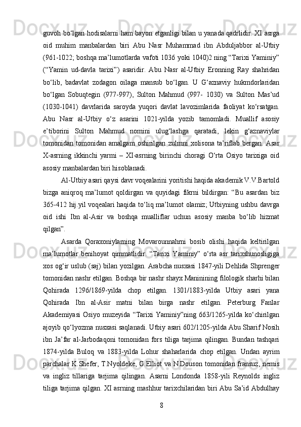 guvoh bo‘lgan hodisalarni ham bayon etganligi bilan u yanada qadrlidir. XI asrga
oid   muhim   manbalardan   biri   Abu   Nasr   Muhammad   ibn   Abduljabbor   al-Utbiy
(961-1022; boshqa ma’lumotlarda vafoti 1036 yoki 1040)2 ning “Tarixi Yaminiy”
(“Yamin   ud-davla   tarixi”)   asaridir.   Abu   Nasr   al-Utbiy   Eronning   Ray   shahridan
bo‘lib,   badavlat   zodagon   oilaga   mansub   bo‘lgan.   U   G‘aznaviy   hukmdorlaridan
bo‘lgan   Sobuqtegin   (977-997),   Sulton   Mahmud   (997-   1030)   va   Sulton   Mas’ud
(1030-1041)   davrlarida   saroyda   yuqori   davlat   lavozimlarida   faoliyat   ko‘rsatgan.
Abu   Nasr   al-Utbiy   o‘z   asarini   1021-yilda   yozib   tamomladi.   Muallif   asosiy
e’tiborini   Sulton   Mahmud   nomini   ulug‘lashga   qaratadi,   lekin   g‘aznaviylar
tomonidan   tomonidan   amalgam   oshirilgan   zulmni   xolisona   ta’riflab   bergan.   Asar
X-asrning   ikkinchi   yarmi   –   XI-asrning   birinchi   choragi   O‘rta   Osiyo   tarixiga   oid
asosiy manbalardan biri hisoblanadi.
Al-Utbiy asari qaysi davr voqealarini yoritishi haqida akademik V.V.Bartold
bizga   aniqroq   ma’lumot   qoldirgan   va   quyidagi   fikrni   bildirgan:   “Bu   asardan   biz
365-412 hij.yil  voqealari haqida to‘liq ma’lumot olamiz; Utbiyning ushbu davrga
oid   ishi   Ibn   al-Asir   va   boshqa   mualliflar   uchun   asosiy   manba   bo‘lib   hizmat
qilgan”. 
Asarda   Qoraxoniylarning   Movarounnahrni   bosib   olishi   haqida   keltirilgan
ma’lumotlar   benihoyat   qimmatlidir.   “Tarixi   Yaminiy”   o‘rta   asr   tarixshunosligiga
xos og‘ir uslub (saj) bilan yozilgan. Arabcha nusxasi 1847-yili Dehlida Shprenger
tomonidan nashr etilgan. Boshqa bir nashr shayx Maninining filologik sharhi bilan
Qohirada   1296/1869-yilda   chop   etilgan.   1301/1883-yilda   Utbiy   asari   yana
Qohirada   Ibn   al-Asir   matni   bilan   birga   nashr   etilgan.   Peterburg   Fanlar
Akademiyasi   Osiyo   muzeyida   “Tarixi   Yaminiy”ning   663/1265-yilda   ko‘chirilgan
ajoyib qo‘lyozma nusxasi saqlanadi. Utbiy asari 602/1205-yilda Abu Sharif Nosih
ibn   Ja’far   al-Jarbodaqoni   tomonidan   fors   tiliga   tarjima   qilingan.   Bundan   tashqari
1874-yilda   Buloq   va   1883-yilda   Lohur   shaharlarida   chop   etilgan.   Undan   ayrim
parchalar K.Shefer, T.Nyoldeke, G.Elliot va N.Douson tomonidan fransuz, nemis
va   ingliz   tillariga   tarjima   qilingan.   Asarni   Londonda   1858-yili   Reynolds   ingliz
tiliga tarjima qilgan. XI asrning mashhur tarixchilaridan biri Abu Sa’id Abdulhay
8 